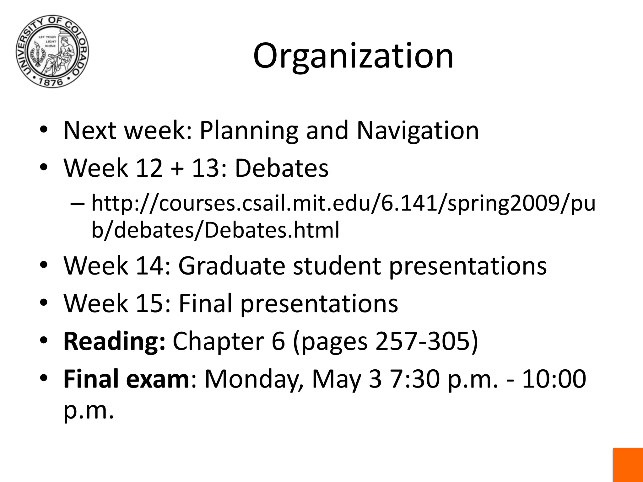 OrganizationNext week: Planning and NavigationWeek 12 + 13: Debateshttp://courses.csail.mit.edu/6.141/spring2009/pub/debates/Debates.htmlWeek 14: Graduate student presentationsWeek 15: Final presentationsReading: Chapter 6 (pages 257-305) Final exam: Monday, May 3 7:30 p.m. - 10:00 p.m.