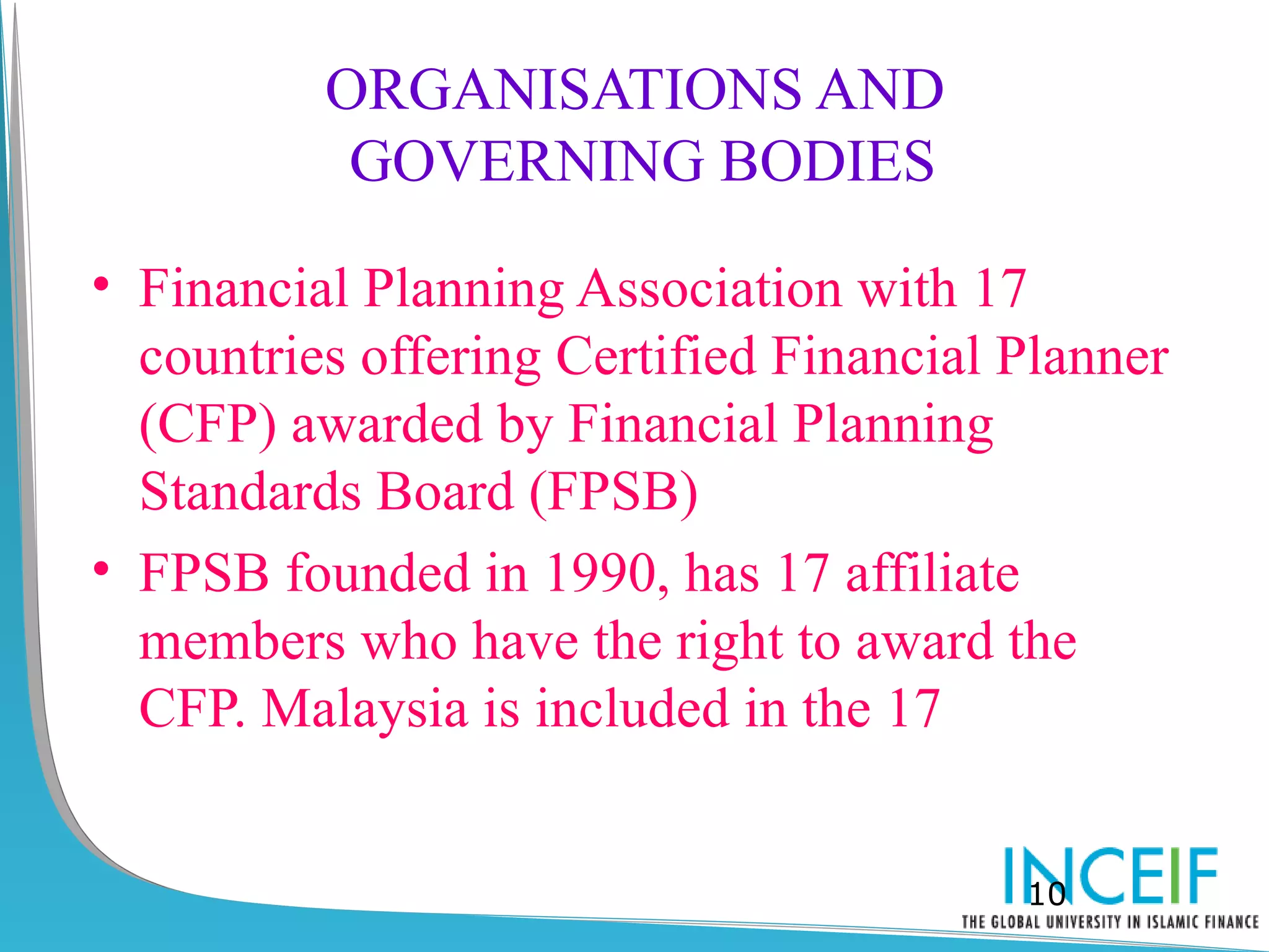 ORGANISATIONS AND
           GOVERNING BODIES

• Financial Planning Association with 17
  countries offering Certified Financial Planner
  (CFP) awarded by Financial Planning
  Standards Board (FPSB)
• FPSB founded in 1990, has 17 affiliate
  members who have the right to award the
  CFP. Malaysia is included in the 17


                                         10
 