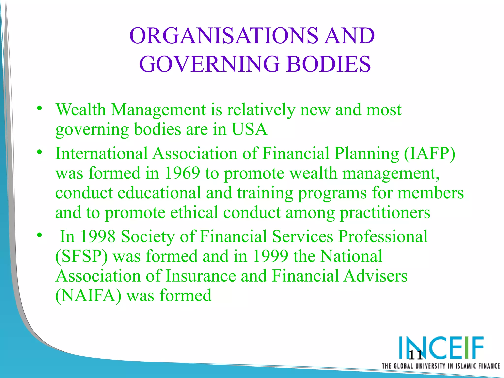 ORGANISATIONS AND
             GOVERNING BODIES
• Wealth Management is relatively new and most
  governing bodies are in USA
• International Association of Financial Planning (IAFP)
  was formed in 1969 to promote wealth management,
  conduct educational and training programs for members
  and to promote ethical conduct among practitioners
• In 1998 Society of Financial Services Professional
  (SFSP) was formed and in 1999 the National
  Association of Insurance and Financial Advisers
  (NAIFA) was formed


                                                11
 
