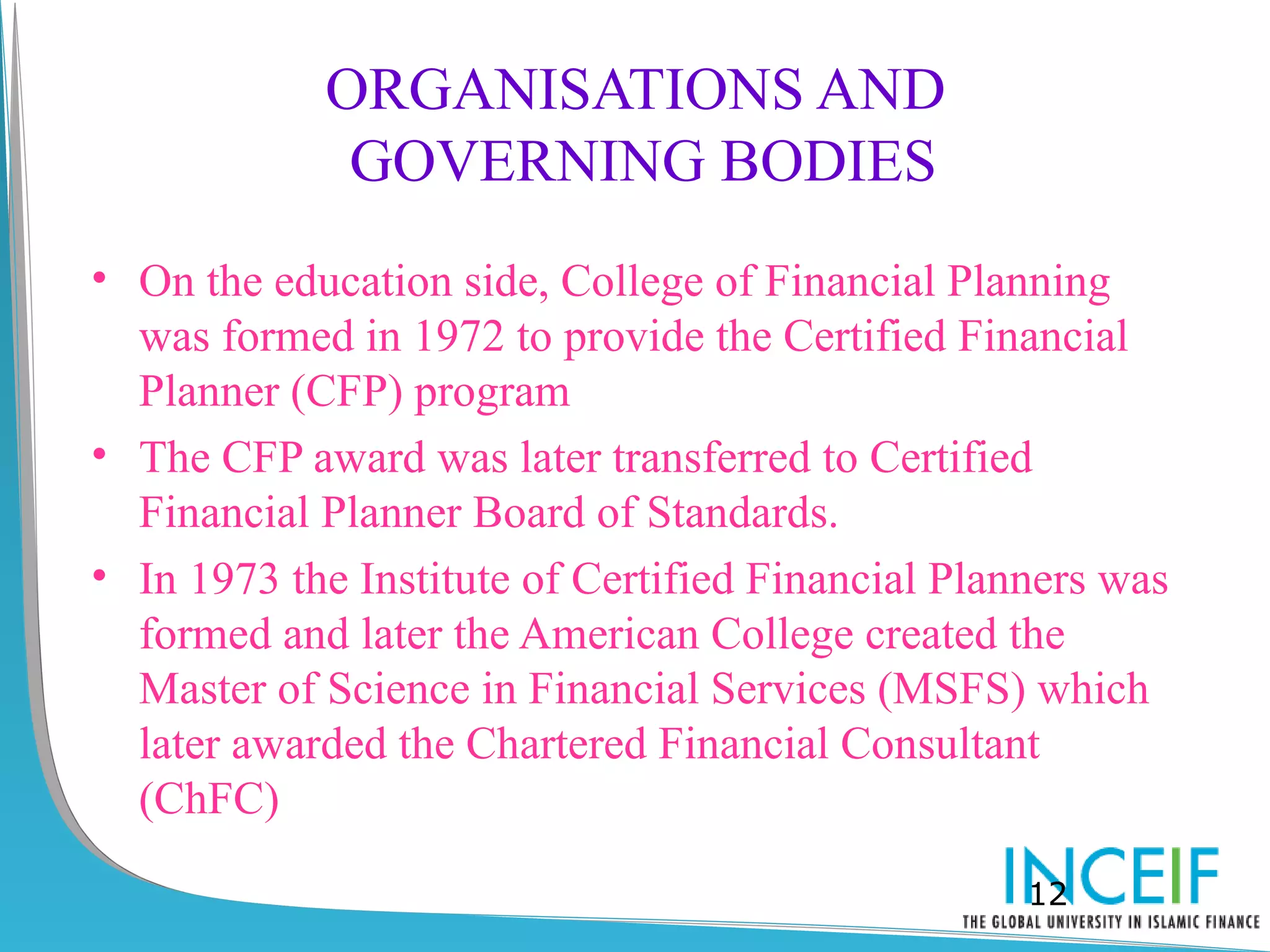 ORGANISATIONS AND
             GOVERNING BODIES
• On the education side, College of Financial Planning
  was formed in 1972 to provide the Certified Financial
  Planner (CFP) program
• The CFP award was later transferred to Certified
  Financial Planner Board of Standards.
• In 1973 the Institute of Certified Financial Planners was
  formed and later the American College created the
  Master of Science in Financial Services (MSFS) which
  later awarded the Chartered Financial Consultant
  (ChFC)

                                                   12
 