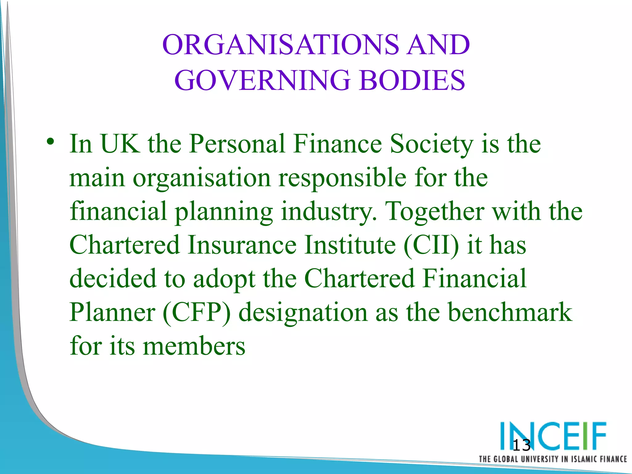 ORGANISATIONS AND
           GOVERNING BODIES

• In UK the Personal Finance Society is the
  main organisation responsible for the
  financial planning industry. Together with the
  Chartered Insurance Institute (CII) it has
  decided to adopt the Chartered Financial
  Planner (CFP) designation as the benchmark
  for its members


                                         13
 