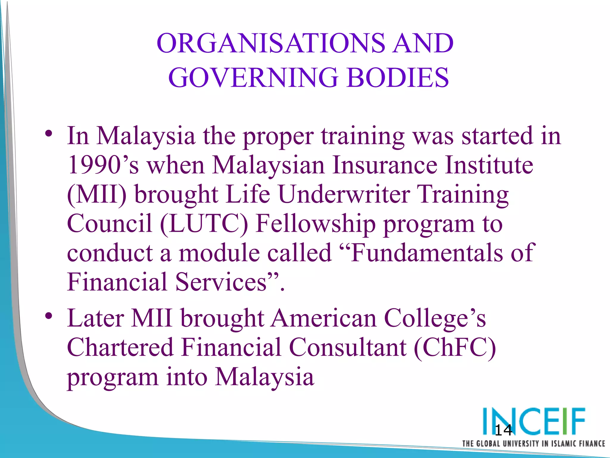 ORGANISATIONS AND
           GOVERNING BODIES
• In Malaysia the proper training was started in
  1990’s when Malaysian Insurance Institute
  (MII) brought Life Underwriter Training
  Council (LUTC) Fellowship program to
  conduct a module called “Fundamentals of
  Financial Services”.
• Later MII brought American College’s
  Chartered Financial Consultant (ChFC)
  program into Malaysia
                                         14
 