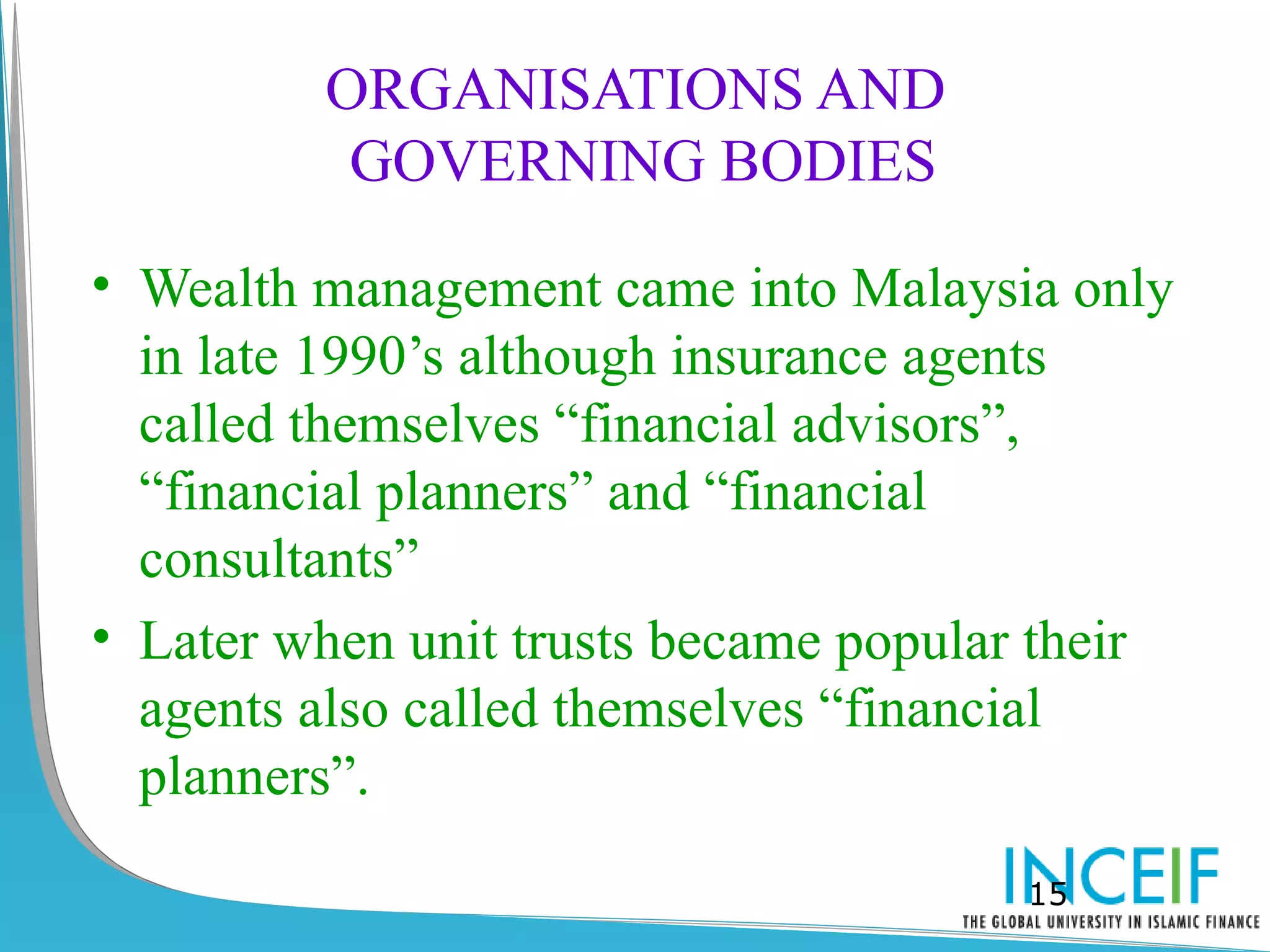 ORGANISATIONS AND
          GOVERNING BODIES

• Wealth management came into Malaysia only
  in late 1990’s although insurance agents
  called themselves “financial advisors”,
  “financial planners” and “financial
  consultants”
• Later when unit trusts became popular their
  agents also called themselves “financial
  planners”.
                                      15
 