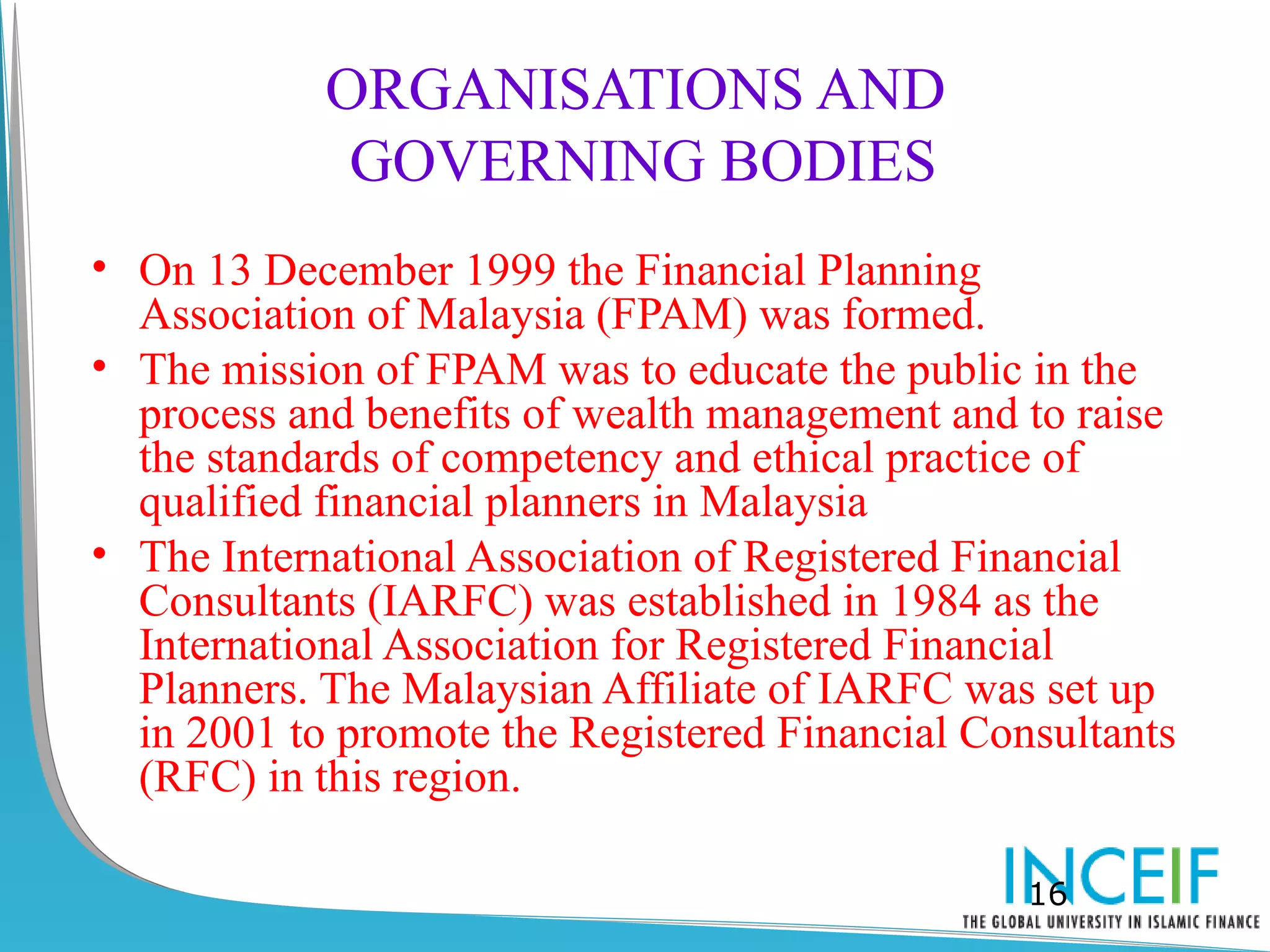 ORGANISATIONS AND
             GOVERNING BODIES
• On 13 December 1999 the Financial Planning
  Association of Malaysia (FPAM) was formed.
• The mission of FPAM was to educate the public in the
  process and benefits of wealth management and to raise
  the standards of competency and ethical practice of
  qualified financial planners in Malaysia
• The International Association of Registered Financial
  Consultants (IARFC) was established in 1984 as the
  International Association for Registered Financial
  Planners. The Malaysian Affiliate of IARFC was set up
  in 2001 to promote the Registered Financial Consultants
  (RFC) in this region.

                                                 16
 