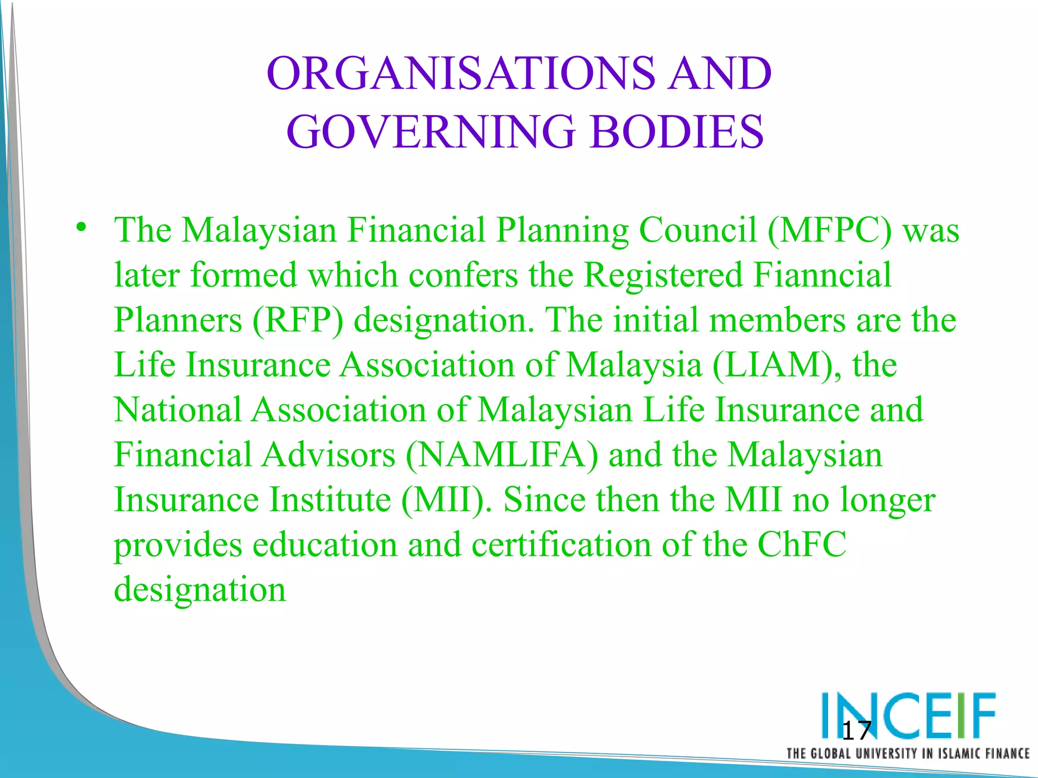 ORGANISATIONS AND
             GOVERNING BODIES
• The Malaysian Financial Planning Council (MFPC) was
  later formed which confers the Registered Fianncial
  Planners (RFP) designation. The initial members are the
  Life Insurance Association of Malaysia (LIAM), the
  National Association of Malaysian Life Insurance and
  Financial Advisors (NAMLIFA) and the Malaysian
  Insurance Institute (MII). Since then the MII no longer
  provides education and certification of the ChFC
  designation


                                                 17
 