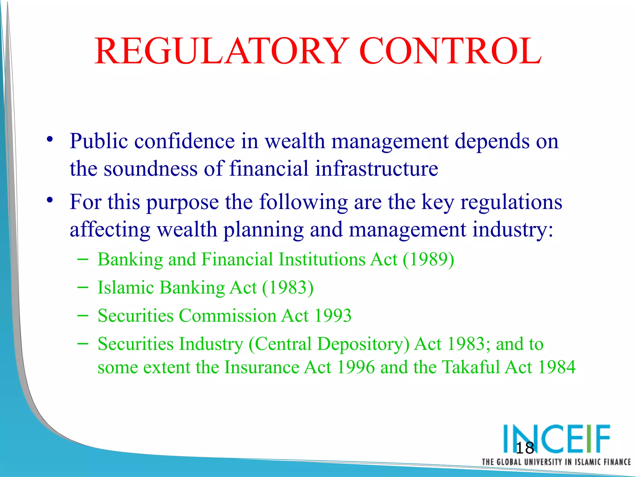 REGULATORY CONTROL

• Public confidence in wealth management depends on
  the soundness of financial infrastructure
• For this purpose the following are the key regulations
  affecting wealth planning and management industry:
   –   Banking and Financial Institutions Act (1989)
   –   Islamic Banking Act (1983)
   –   Securities Commission Act 1993
   –   Securities Industry (Central Depository) Act 1983; and to
       some extent the Insurance Act 1996 and the Takaful Act 1984



                                                          18
 