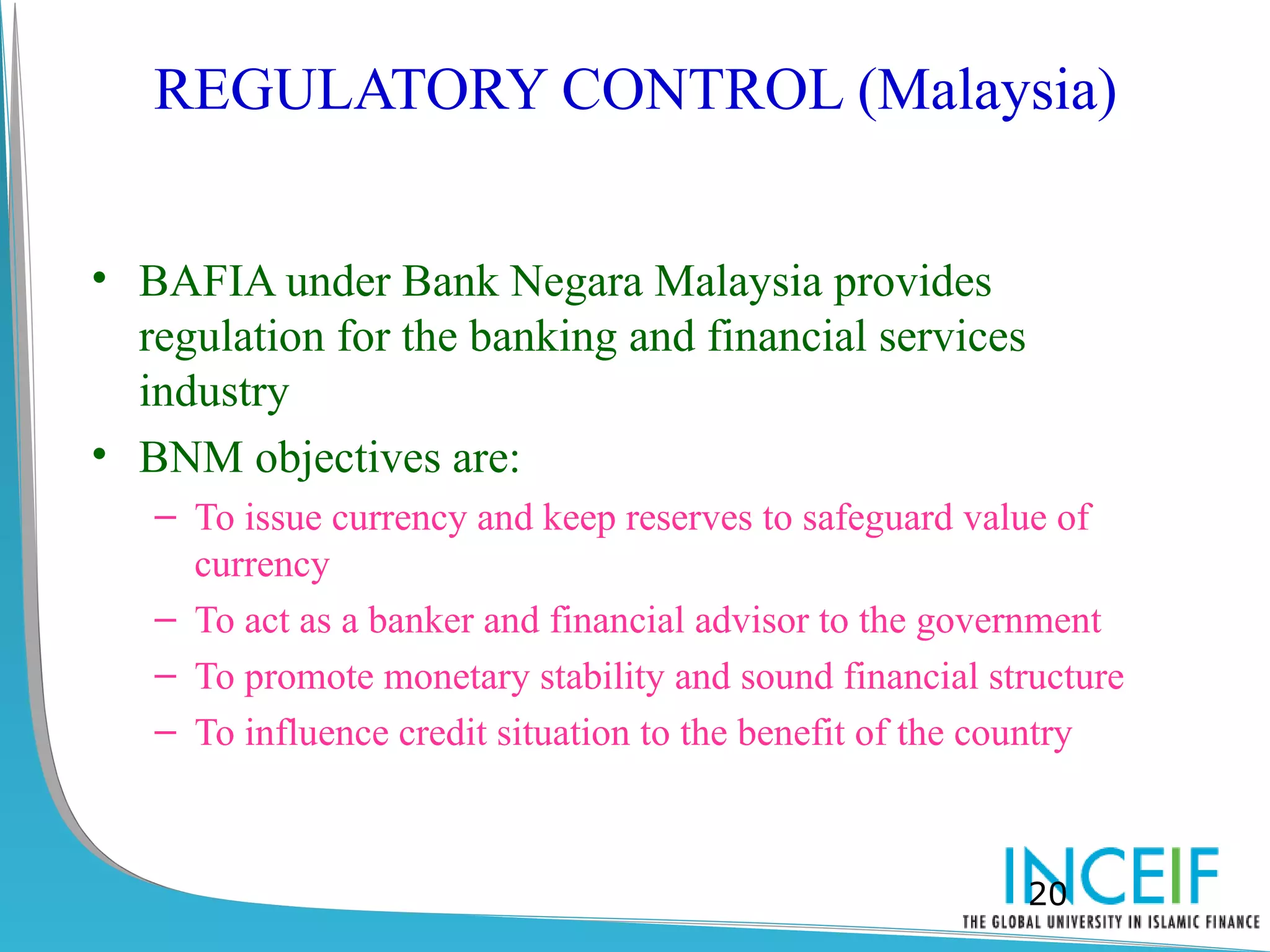 REGULATORY CONTROL (Malaysia)


• BAFIA under Bank Negara Malaysia provides
  regulation for the banking and financial services
  industry
• BNM objectives are:
   – To issue currency and keep reserves to safeguard value of
     currency
   – To act as a banker and financial advisor to the government
   – To promote monetary stability and sound financial structure
   – To influence credit situation to the benefit of the country



                                                         20
 