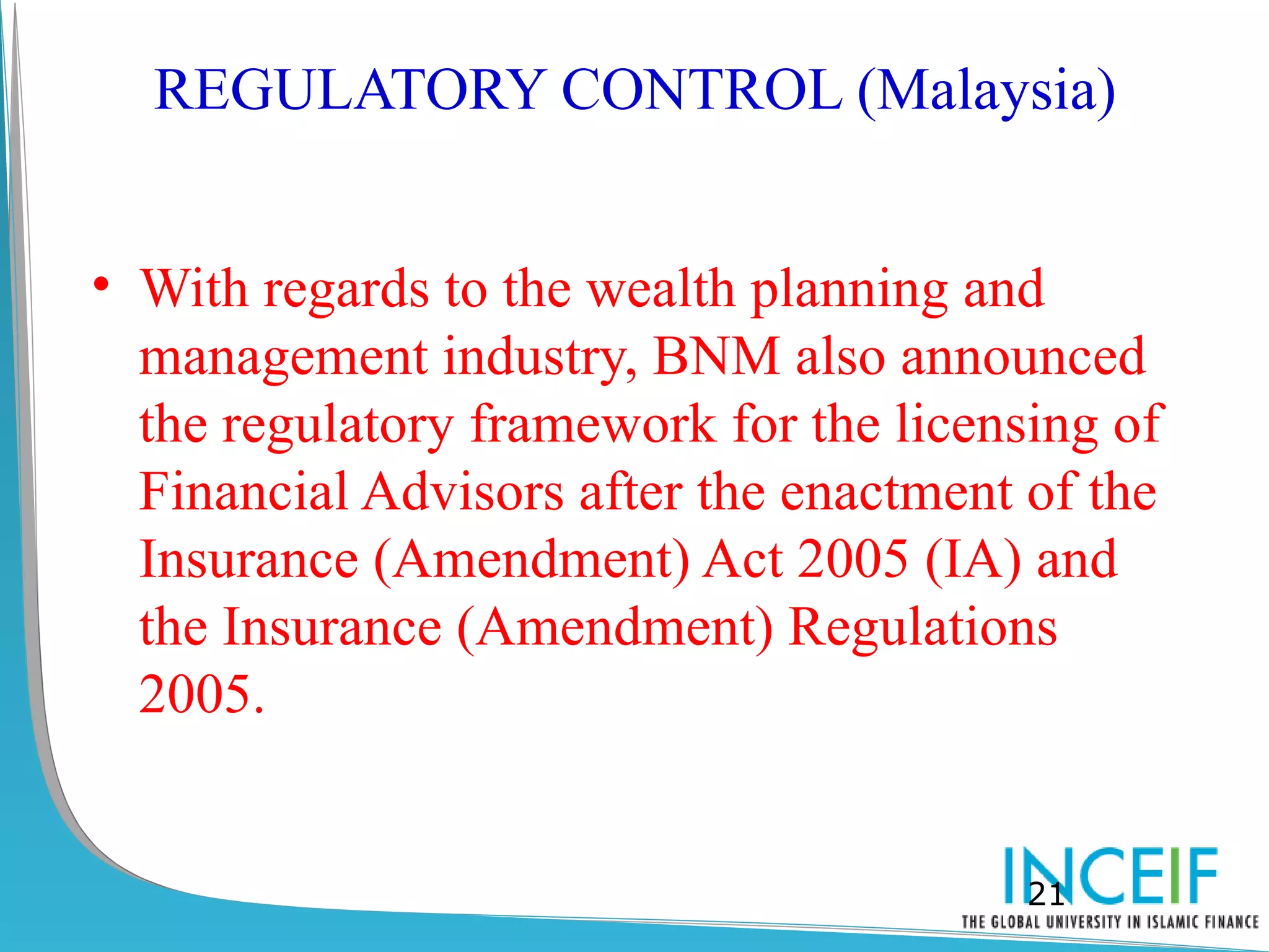 REGULATORY CONTROL (Malaysia)


• With regards to the wealth planning and
  management industry, BNM also announced
  the regulatory framework for the licensing of
  Financial Advisors after the enactment of the
  Insurance (Amendment) Act 2005 (IA) and
  the Insurance (Amendment) Regulations
  2005.


                                         21
 