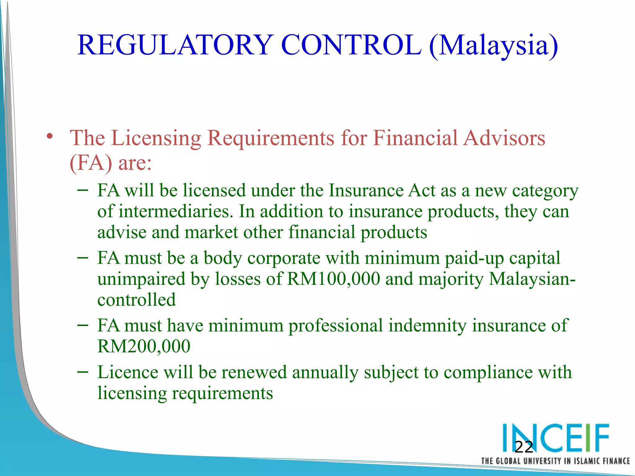 REGULATORY CONTROL (Malaysia)

• The Licensing Requirements for Financial Advisors
  (FA) are:
   – FA will be licensed under the Insurance Act as a new category
     of intermediaries. In addition to insurance products, they can
     advise and market other financial products
   – FA must be a body corporate with minimum paid-up capital
     unimpaired by losses of RM100,000 and majority Malaysian-
     controlled
   – FA must have minimum professional indemnity insurance of
     RM200,000
   – Licence will be renewed annually subject to compliance with
     licensing requirements

                                                          22
 