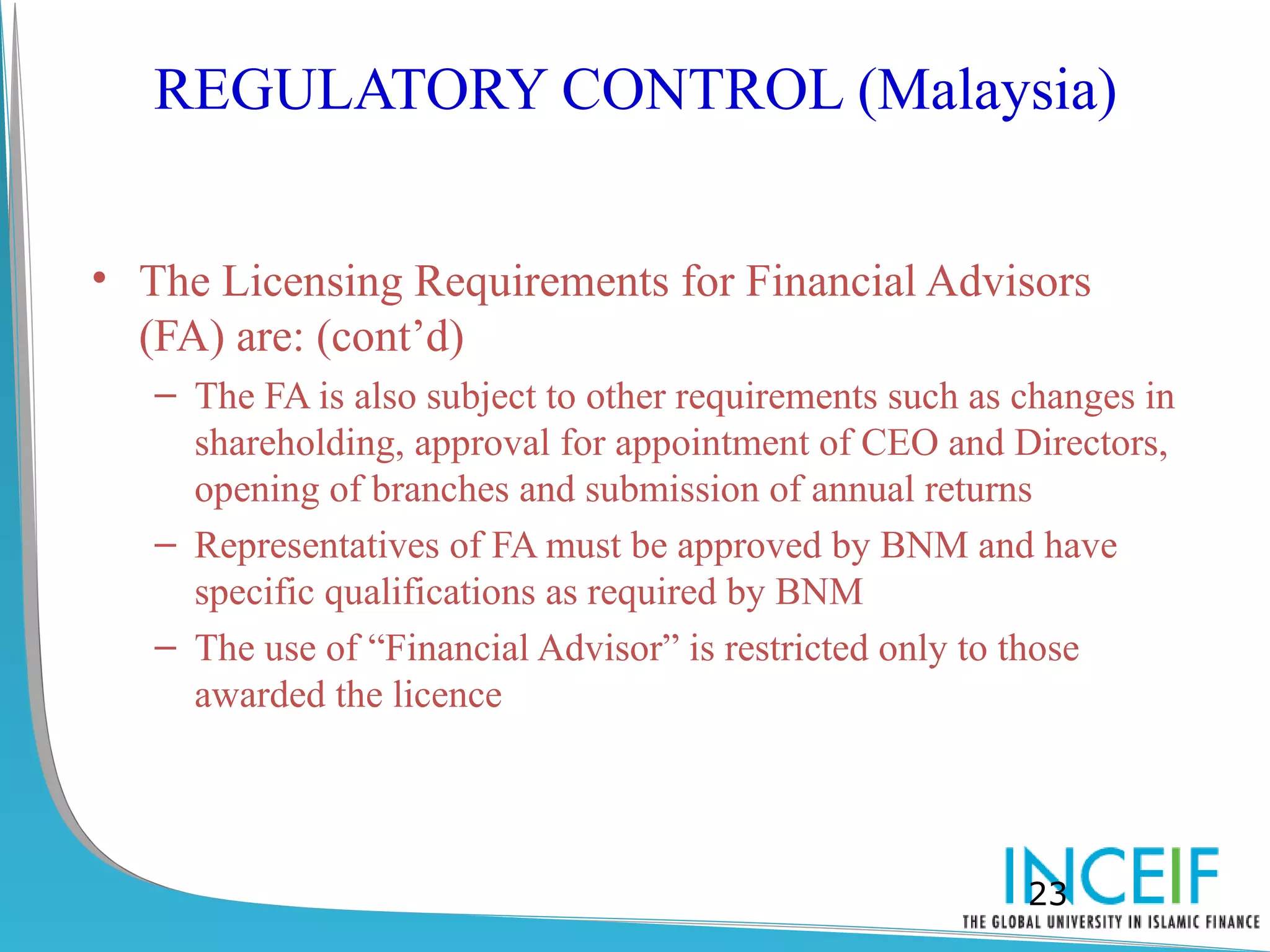 REGULATORY CONTROL (Malaysia)


• The Licensing Requirements for Financial Advisors
  (FA) are: (cont’d)
   – The FA is also subject to other requirements such as changes in
     shareholding, approval for appointment of CEO and Directors,
     opening of branches and submission of annual returns
   – Representatives of FA must be approved by BNM and have
     specific qualifications as required by BNM
   – The use of “Financial Advisor” is restricted only to those
     awarded the licence




                                                          23
 