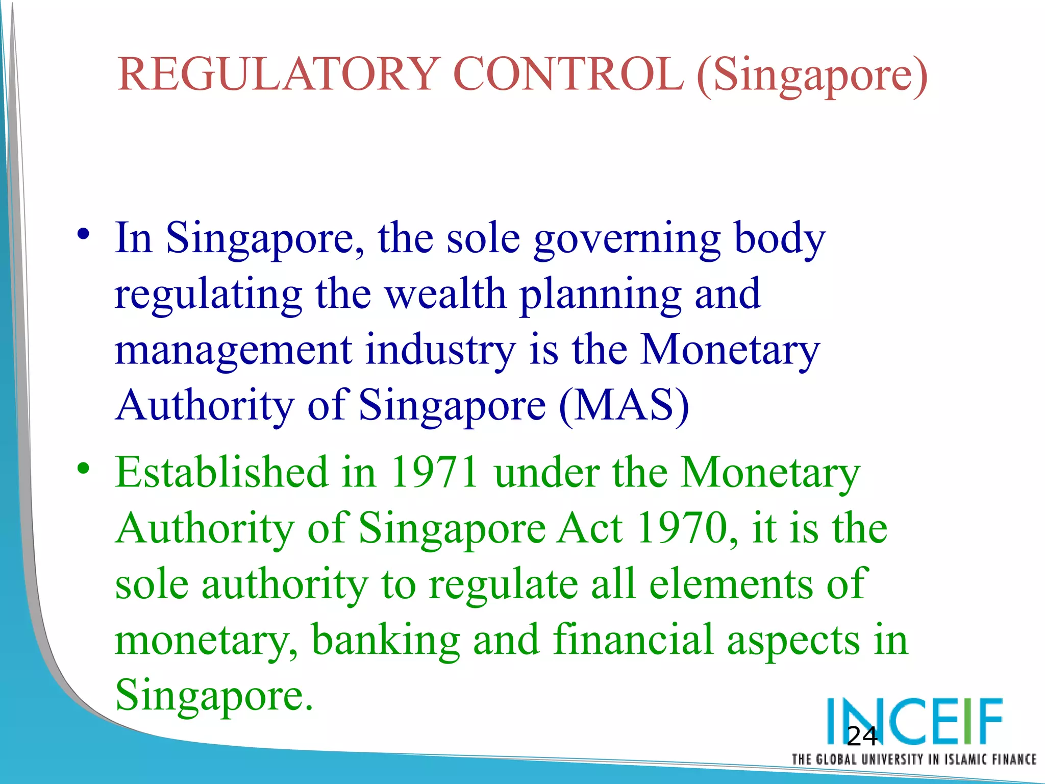 REGULATORY CONTROL (Singapore)


• In Singapore, the sole governing body
  regulating the wealth planning and
  management industry is the Monetary
  Authority of Singapore (MAS)
• Established in 1971 under the Monetary
  Authority of Singapore Act 1970, it is the
  sole authority to regulate all elements of
  monetary, banking and financial aspects in
  Singapore.
                                        24
 