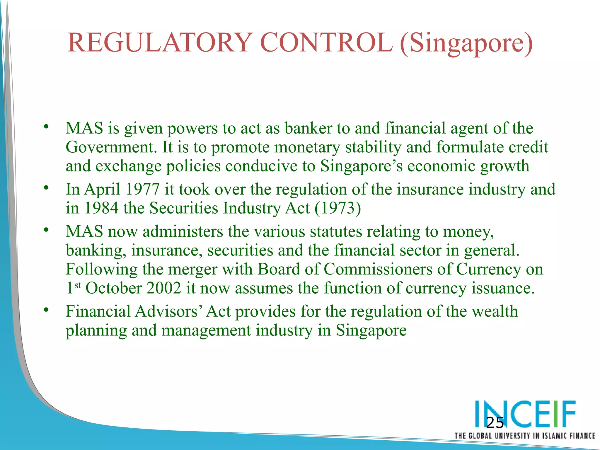 REGULATORY CONTROL (Singapore)

• MAS is given powers to act as banker to and financial agent of the
  Government. It is to promote monetary stability and formulate credit
  and exchange policies conducive to Singapore’s economic growth
• In April 1977 it took over the regulation of the insurance industry and
  in 1984 the Securities Industry Act (1973)
• MAS now administers the various statutes relating to money,
  banking, insurance, securities and the financial sector in general.
  Following the merger with Board of Commissioners of Currency on
  1st October 2002 it now assumes the function of currency issuance.
• Financial Advisors’ Act provides for the regulation of the wealth
  planning and management industry in Singapore




                                                               25
 