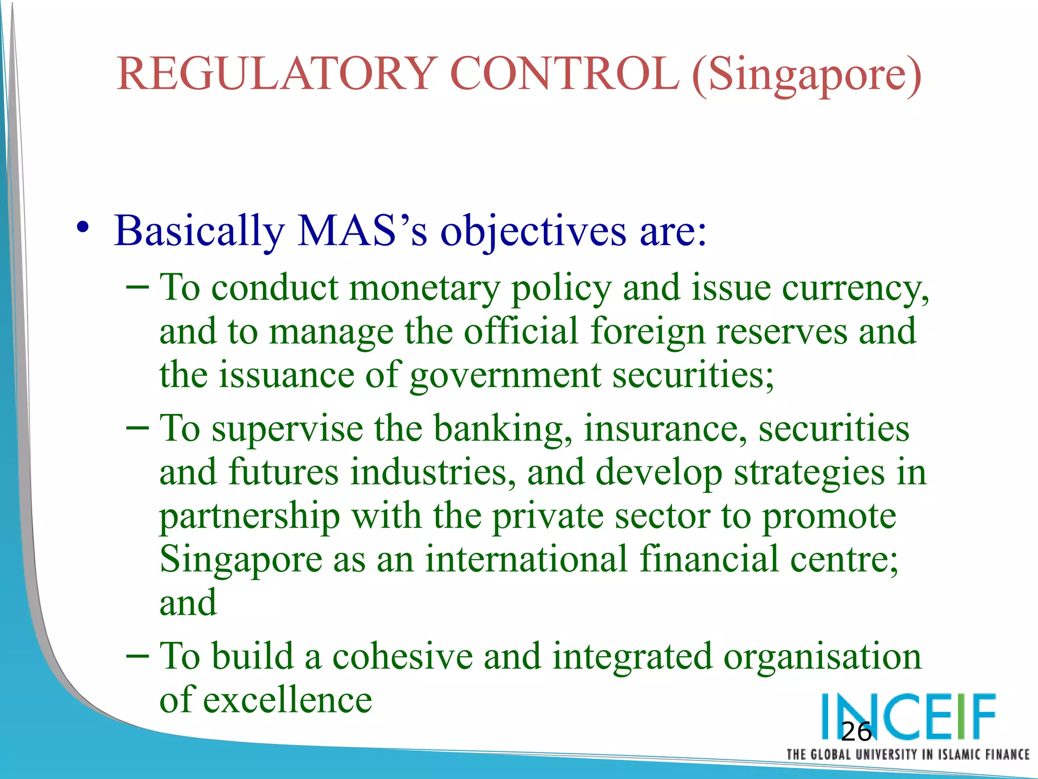 REGULATORY CONTROL (Singapore)


• Basically MAS’s objectives are:
  – To conduct monetary policy and issue currency,
    and to manage the official foreign reserves and
    the issuance of government securities;
  – To supervise the banking, insurance, securities
    and futures industries, and develop strategies in
    partnership with the private sector to promote
    Singapore as an international financial centre;
    and
  – To build a cohesive and integrated organisation
    of excellence
                                               26
 