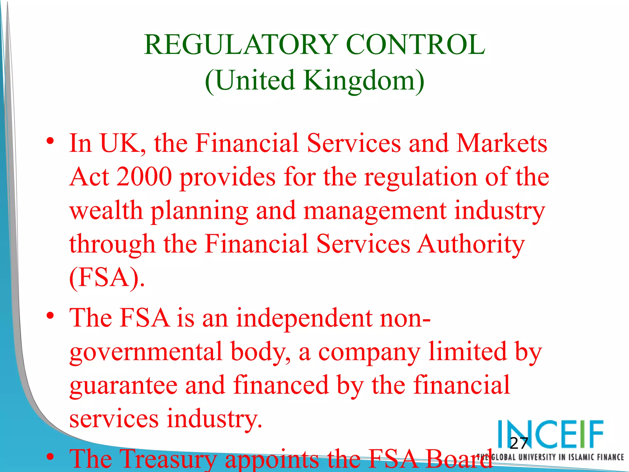 REGULATORY CONTROL
           (United Kingdom)

• In UK, the Financial Services and Markets
  Act 2000 provides for the regulation of the
  wealth planning and management industry
  through the Financial Services Authority
  (FSA).
• The FSA is an independent non-
  governmental body, a company limited by
  guarantee and financed by the financial
  services industry.
                                         27
• The Treasury appoints the FSA Board
 