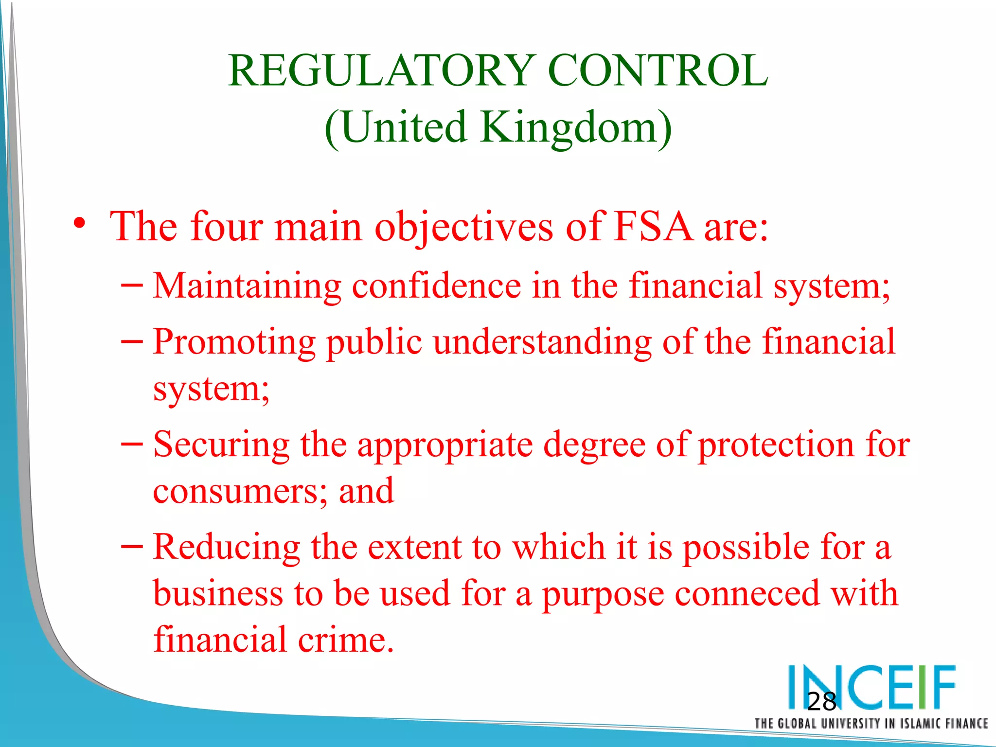 REGULATORY CONTROL
           (United Kingdom)

• The four main objectives of FSA are:
  – Maintaining confidence in the financial system;
  – Promoting public understanding of the financial
    system;
  – Securing the appropriate degree of protection for
    consumers; and
  – Reducing the extent to which it is possible for a
    business to be used for a purpose conneced with
    financial crime.
                                              28
 