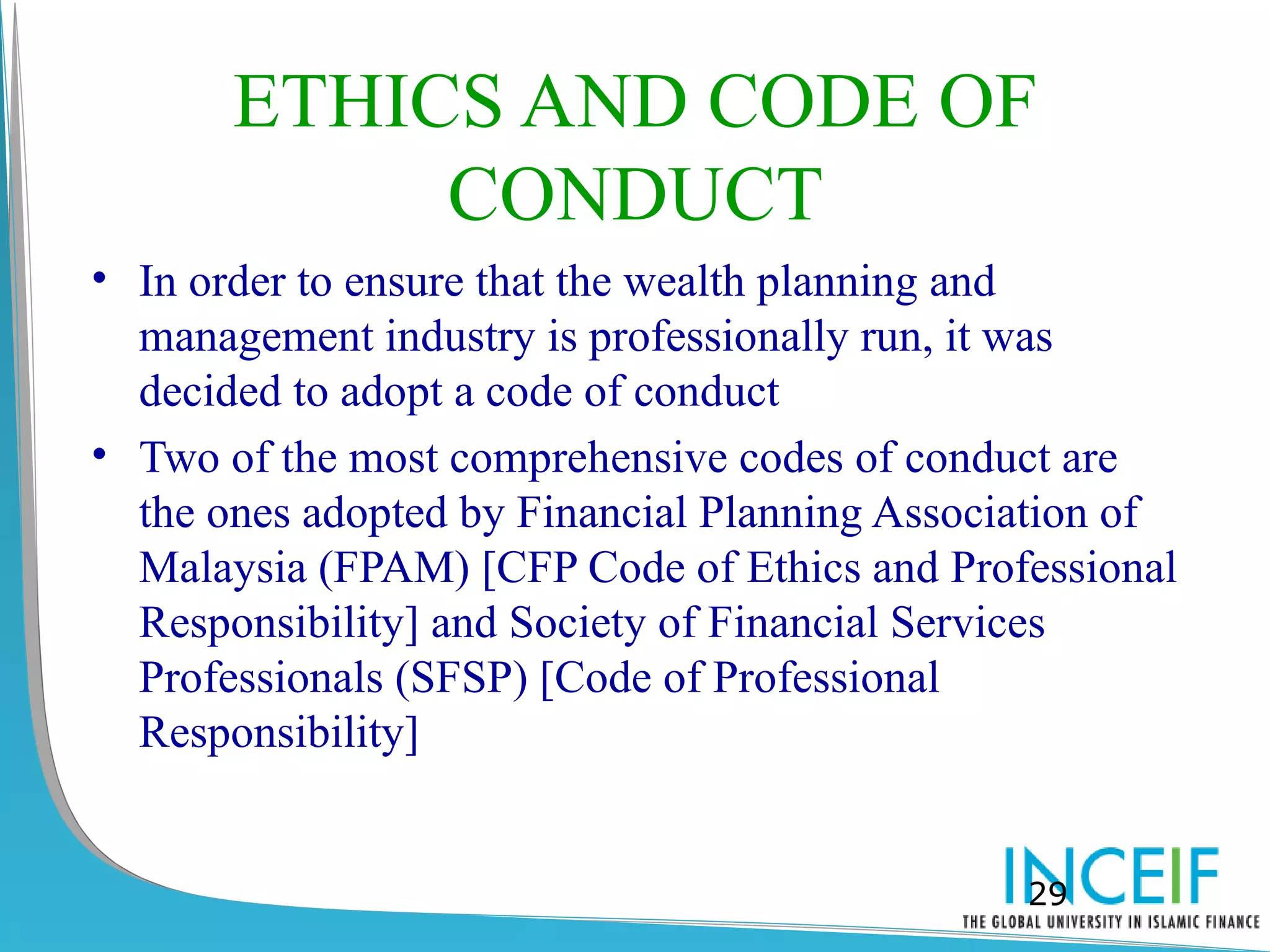 ETHICS AND CODE OF
            CONDUCT
• In order to ensure that the wealth planning and
  management industry is professionally run, it was
  decided to adopt a code of conduct
• Two of the most comprehensive codes of conduct are
  the ones adopted by Financial Planning Association of
  Malaysia (FPAM) [CFP Code of Ethics and Professional
  Responsibility] and Society of Financial Services
  Professionals (SFSP) [Code of Professional
  Responsibility]


                                               29
 