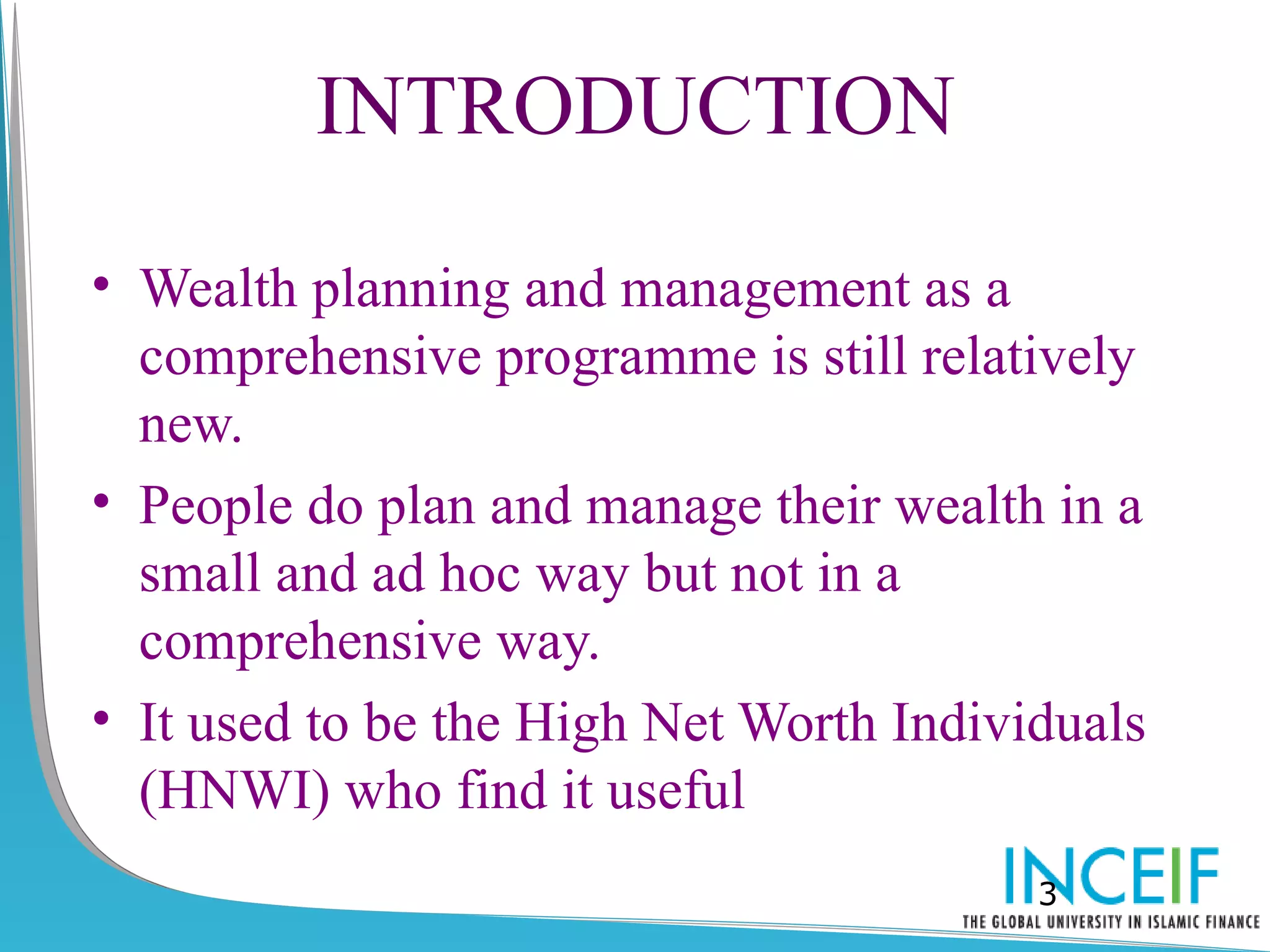 INTRODUCTION

• Wealth planning and management as a
  comprehensive programme is still relatively
  new.
• People do plan and manage their wealth in a
  small and ad hoc way but not in a
  comprehensive way.
• It used to be the High Net Worth Individuals
  (HNWI) who find it useful
                                         3
 