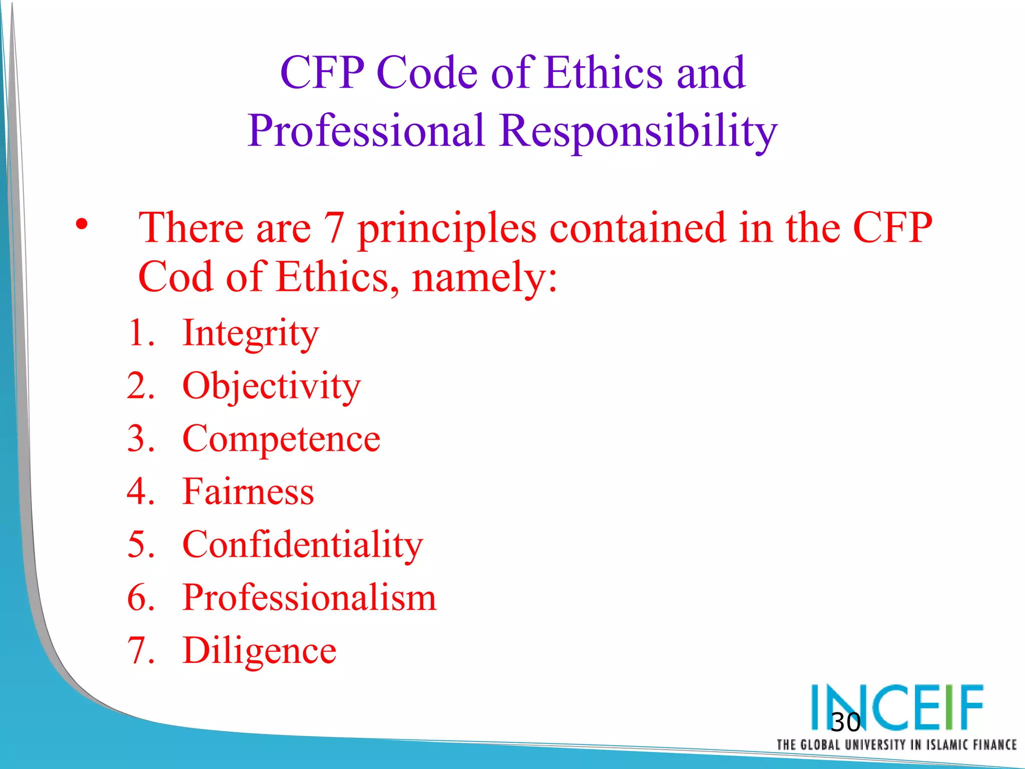 CFP Code of Ethics and
            Professional Responsibility
•   There are 7 principles contained in the CFP
    Cod of Ethics, namely:
    1.   Integrity
    2.   Objectivity
    3.   Competence
    4.   Fairness
    5.   Confidentiality
    6.   Professionalism
    7.   Diligence
                                          30
 