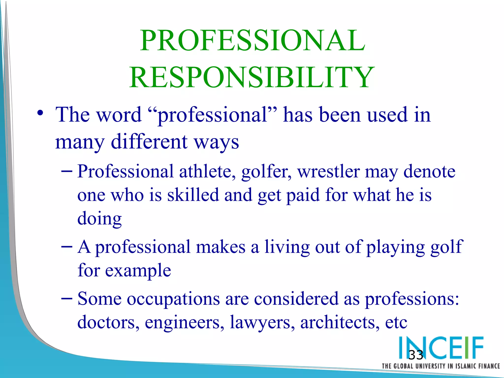PROFESSIONAL
          RESPONSIBILITY
• The word “professional” has been used in
  many different ways
  – Professional athlete, golfer, wrestler may denote
    one who is skilled and get paid for what he is
    doing
  – A professional makes a living out of playing golf
    for example
  – Some occupations are considered as professions:
    doctors, engineers, lawyers, architects, etc
                                              33
 