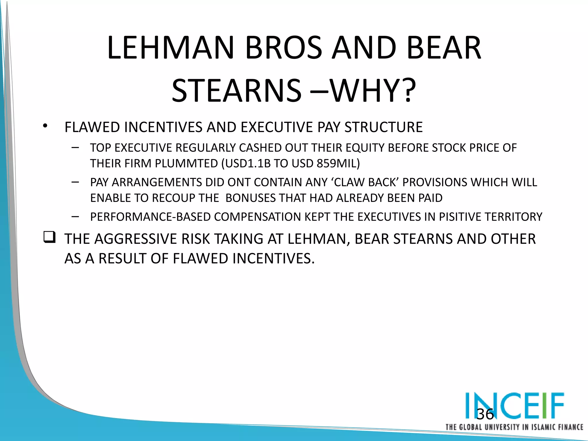 LEHMAN BROS AND BEAR
            STEARNS –WHY?
•   FLAWED INCENTIVES AND EXECUTIVE PAY STRUCTURE
    – TOP EXECUTIVE REGULARLY CASHED OUT THEIR EQUITY BEFORE STOCK PRICE OF
      THEIR FIRM PLUMMTED (USD1.1B TO USD 859MIL)
    – PAY ARRANGEMENTS DID ONT CONTAIN ANY ‘CLAW BACK’ PROVISIONS WHICH WILL
      ENABLE TO RECOUP THE BONUSES THAT HAD ALREADY BEEN PAID
    – PERFORMANCE-BASED COMPENSATION KEPT THE EXECUTIVES IN PISITIVE TERRITORY
 THE AGGRESSIVE RISK TAKING AT LEHMAN, BEAR STEARNS AND OTHER
  AS A RESULT OF FLAWED INCENTIVES.




                                                                   36
 