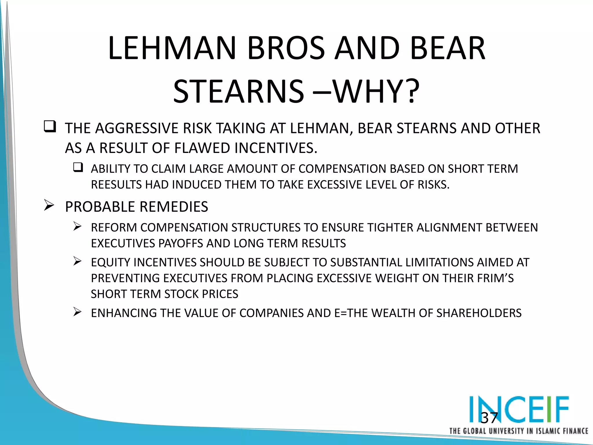 LEHMAN BROS AND BEAR
           STEARNS –WHY?
 THE AGGRESSIVE RISK TAKING AT LEHMAN, BEAR STEARNS AND OTHER
  AS A RESULT OF FLAWED INCENTIVES.
    ABILITY TO CLAIM LARGE AMOUNT OF COMPENSATION BASED ON SHORT TERM
     REESULTS HAD INDUCED THEM TO TAKE EXCESSIVE LEVEL OF RISKS.
 PROBABLE REMEDIES
    REFORM COMPENSATION STRUCTURES TO ENSURE TIGHTER ALIGNMENT BETWEEN
     EXECUTIVES PAYOFFS AND LONG TERM RESULTS
    EQUITY INCENTIVES SHOULD BE SUBJECT TO SUBSTANTIAL LIMITATIONS AIMED AT
     PREVENTING EXECUTIVES FROM PLACING EXCESSIVE WEIGHT ON THEIR FRIM’S
     SHORT TERM STOCK PRICES
    ENHANCING THE VALUE OF COMPANIES AND E=THE WEALTH OF SHAREHOLDERS




                                                                  37
 