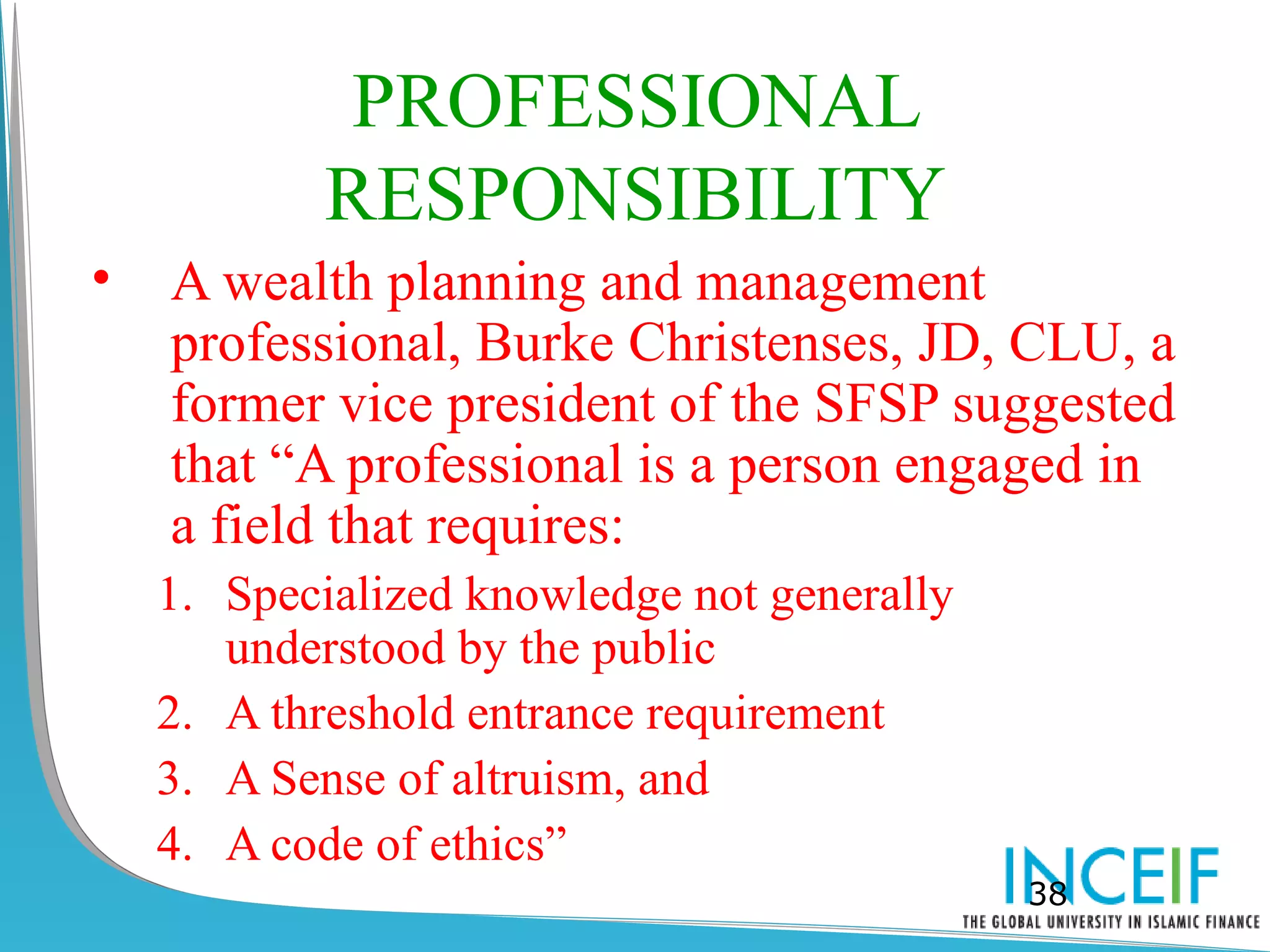 PROFESSIONAL
            RESPONSIBILITY
•   A wealth planning and management
    professional, Burke Christenses, JD, CLU, a
    former vice president of the SFSP suggested
    that “A professional is a person engaged in
    a field that requires:
    1. Specialized knowledge not generally
       understood by the public
    2. A threshold entrance requirement
    3. A Sense of altruism, and
    4. A code of ethics”
                                             38
 