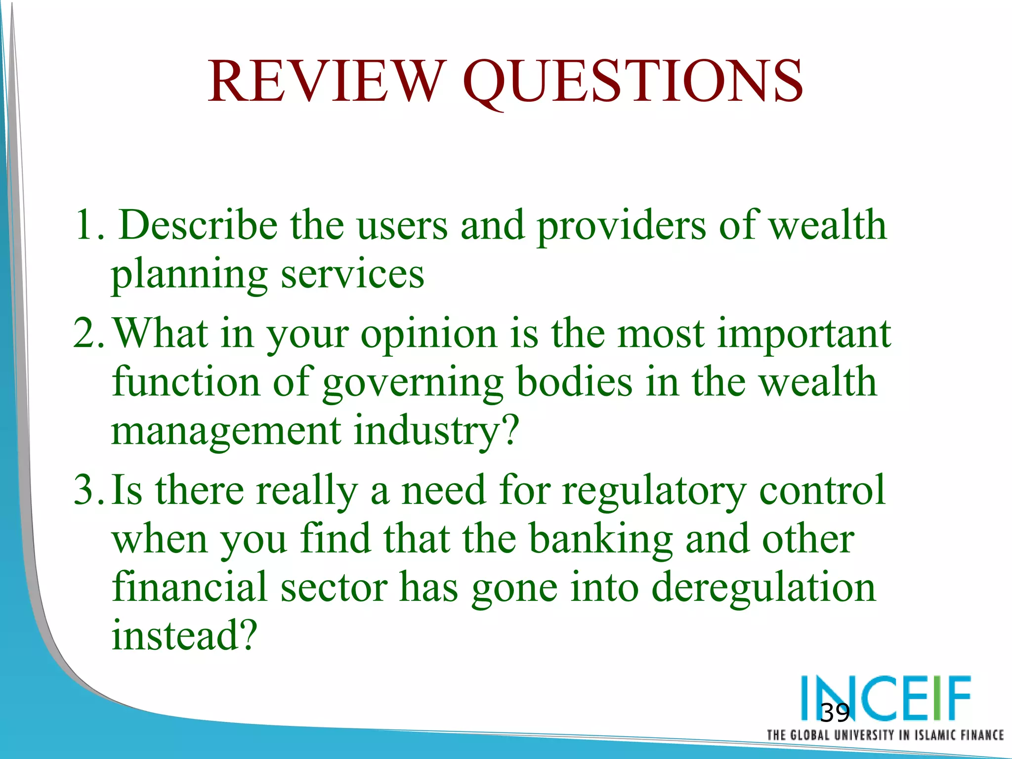 REVIEW QUESTIONS

1. Describe the users and providers of wealth
  planning services
2.What in your opinion is the most important
  function of governing bodies in the wealth
  management industry?
3.Is there really a need for regulatory control
  when you find that the banking and other
  financial sector has gone into deregulation
  instead?
                                          39
 