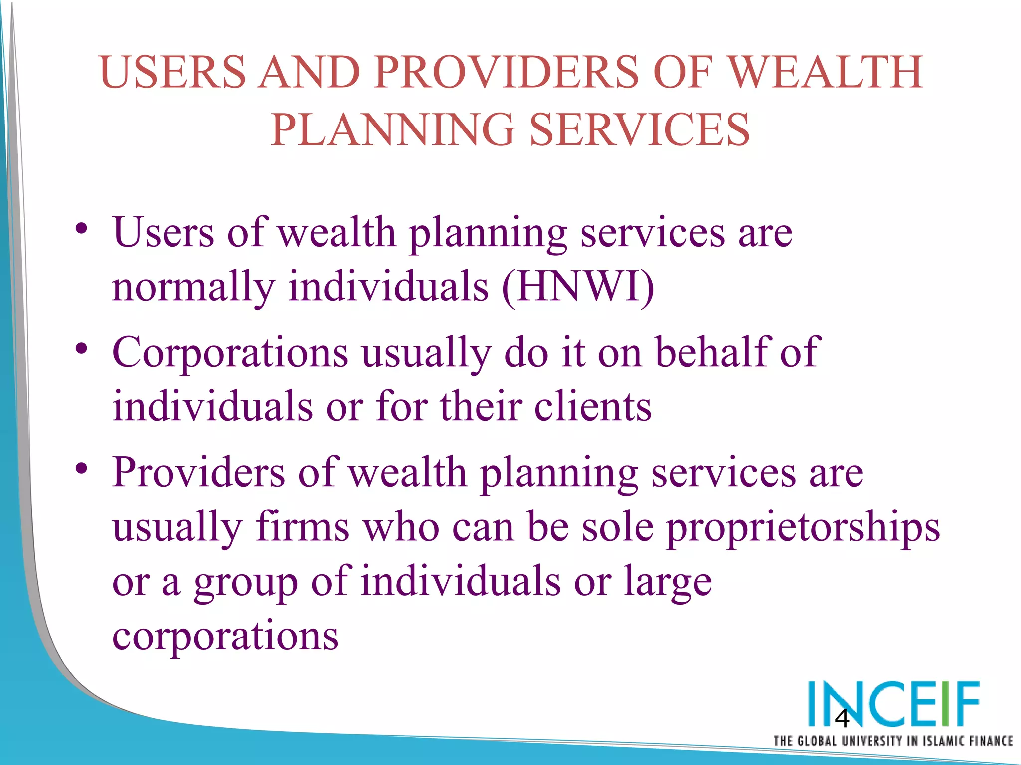 USERS AND PROVIDERS OF WEALTH
       PLANNING SERVICES

• Users of wealth planning services are
  normally individuals (HNWI)
• Corporations usually do it on behalf of
  individuals or for their clients
• Providers of wealth planning services are
  usually firms who can be sole proprietorships
  or a group of individuals or large
  corporations
                                         4
 