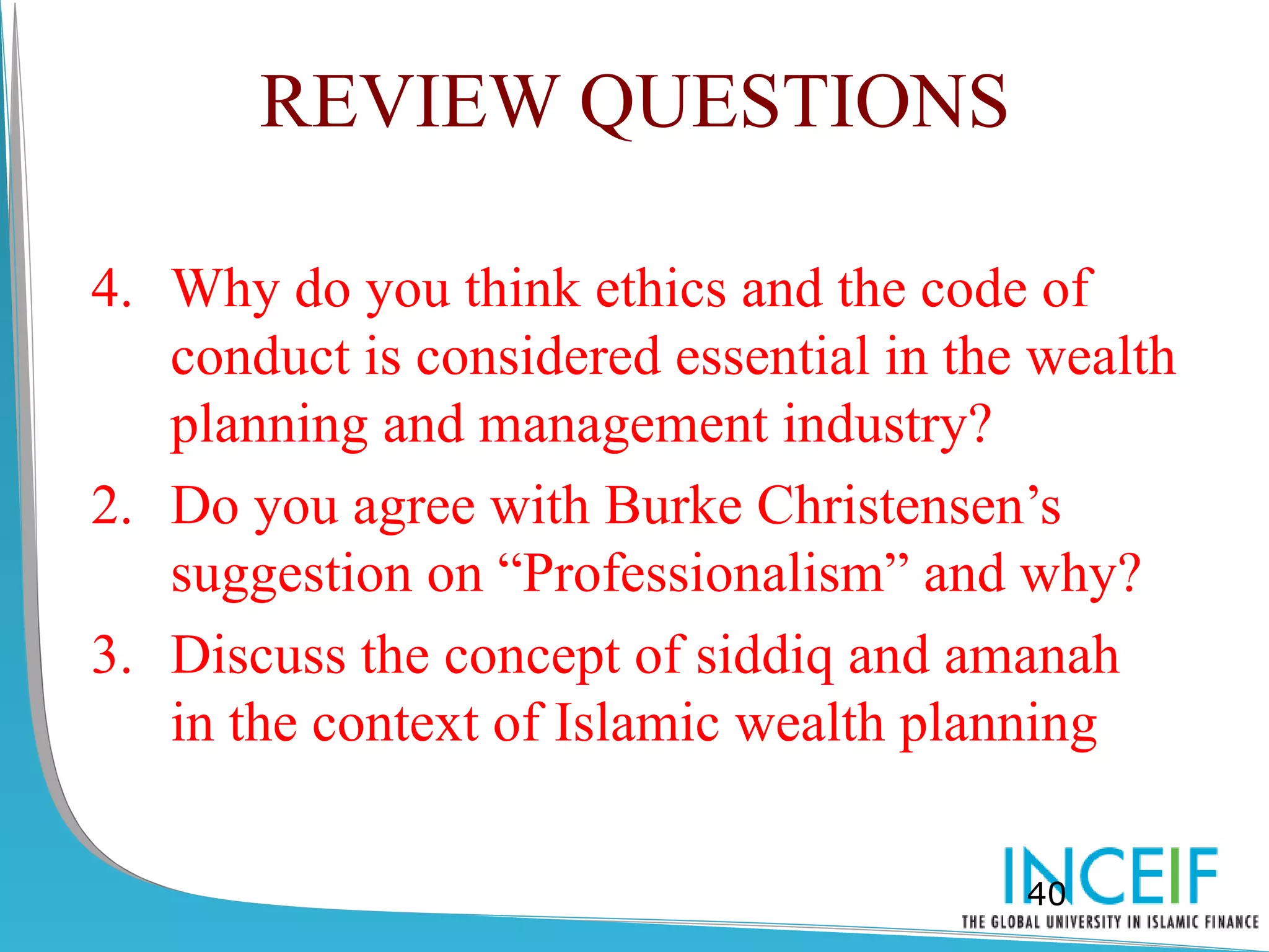 REVIEW QUESTIONS

4. Why do you think ethics and the code of
   conduct is considered essential in the wealth
   planning and management industry?
2. Do you agree with Burke Christensen’s
   suggestion on “Professionalism” and why?
3. Discuss the concept of siddiq and amanah
   in the context of Islamic wealth planning

                                         40
 
