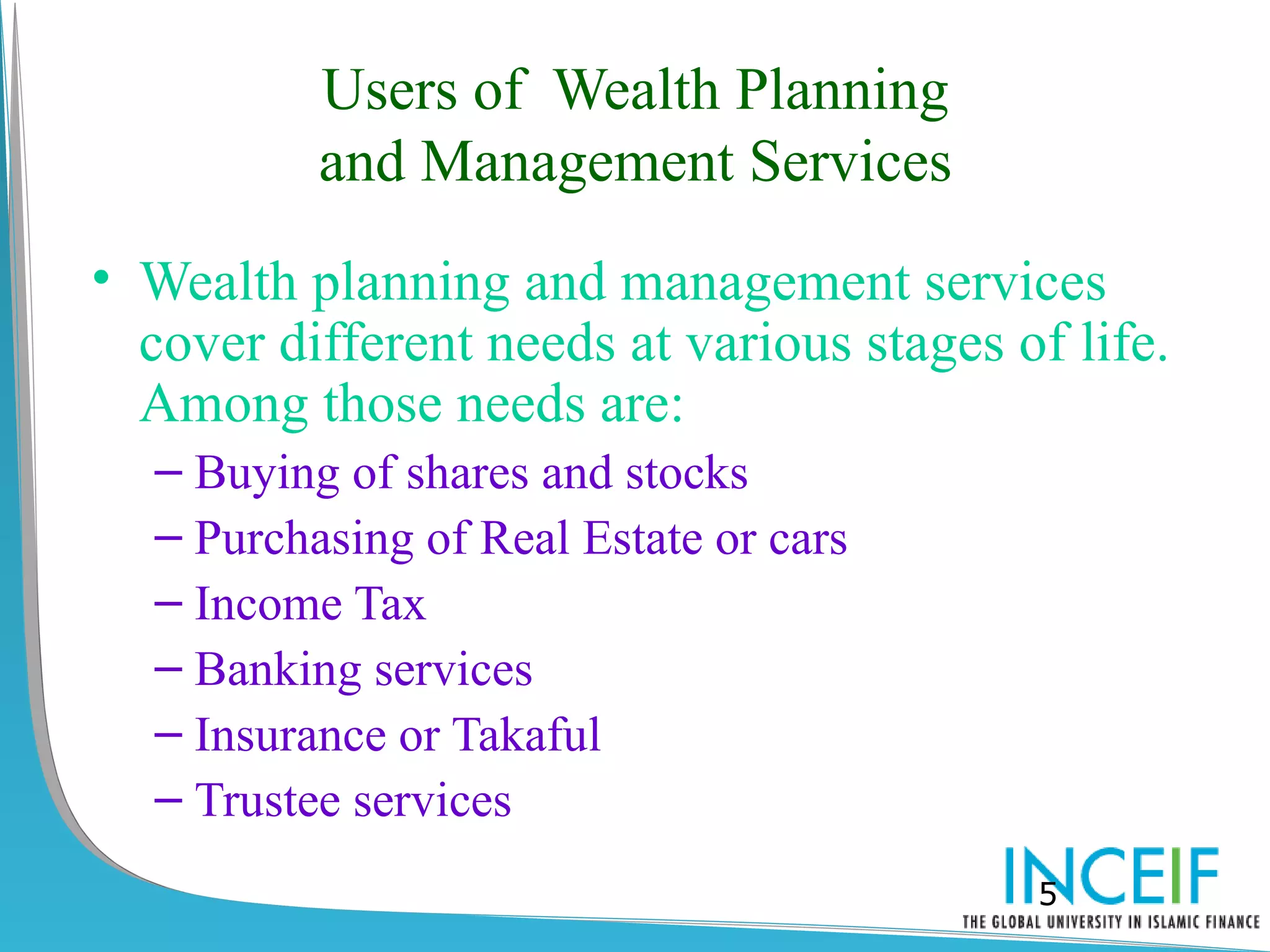 Users of Wealth Planning
          and Management Services
• Wealth planning and management services
  cover different needs at various stages of life.
  Among those needs are:
  – Buying of shares and stocks
  – Purchasing of Real Estate or cars
  – Income Tax
  – Banking services
  – Insurance or Takaful
  – Trustee services
                                           5
 