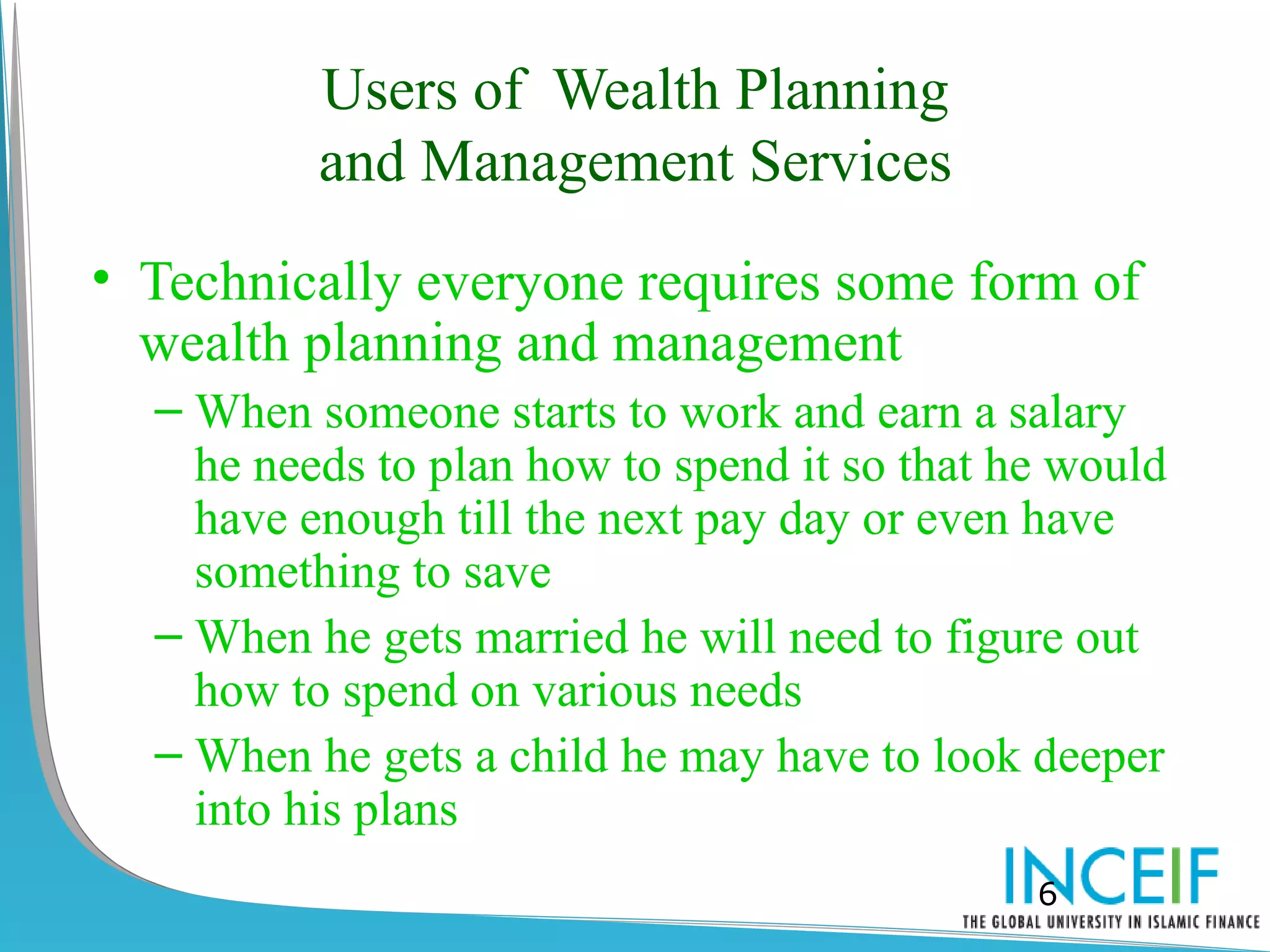 Users of Wealth Planning
          and Management Services
• Technically everyone requires some form of
  wealth planning and management
  – When someone starts to work and earn a salary
    he needs to plan how to spend it so that he would
    have enough till the next pay day or even have
    something to save
  – When he gets married he will need to figure out
    how to spend on various needs
  – When he gets a child he may have to look deeper
    into his plans
                                              6
 
