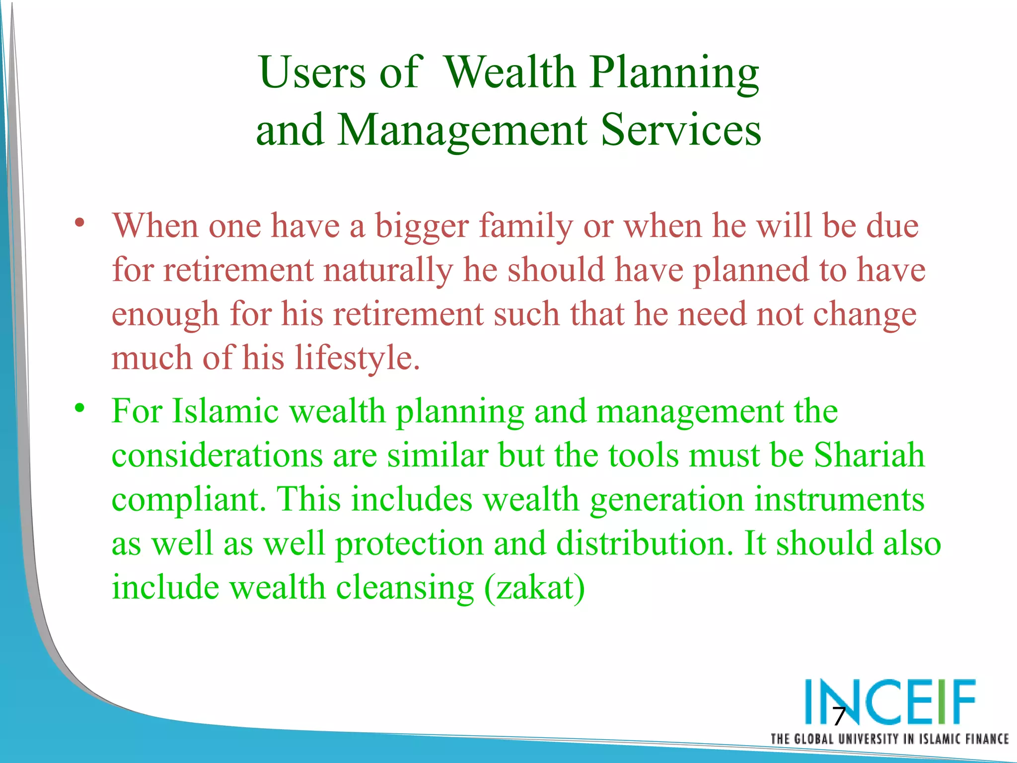Users of Wealth Planning
            and Management Services
• When one have a bigger family or when he will be due
  for retirement naturally he should have planned to have
  enough for his retirement such that he need not change
  much of his lifestyle.
• For Islamic wealth planning and management the
  considerations are similar but the tools must be Shariah
  compliant. This includes wealth generation instruments
  as well as well protection and distribution. It should also
  include wealth cleansing (zakat)


                                                     7
 