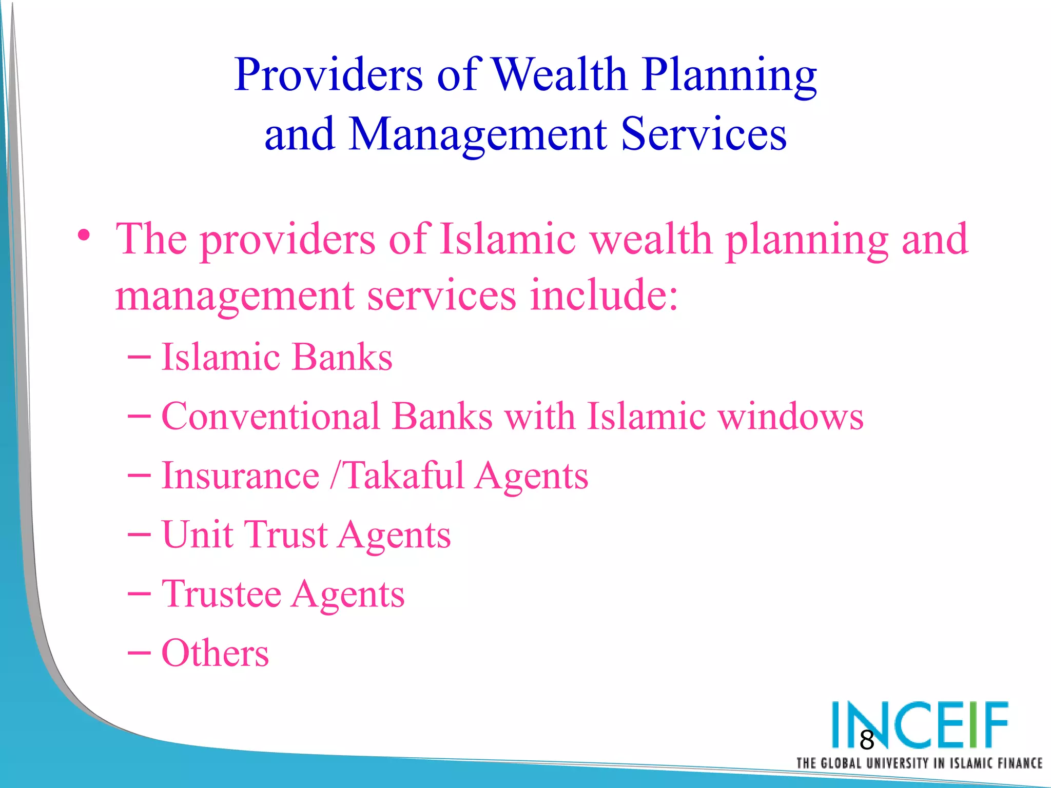 Providers of Wealth Planning
         and Management Services

• The providers of Islamic wealth planning and
  management services include:
  – Islamic Banks
  – Conventional Banks with Islamic windows
  – Insurance /Takaful Agents
  – Unit Trust Agents
  – Trustee Agents
  – Others

                                          8
 