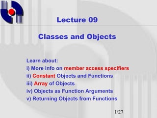 Lecture 09

    Classes and Objects


Learn about:
i) More info on member access specifiers
ii) Constant Objects and Functions
iii) Array of Objects
iv) Objects as Function Arguments
v) Returning Objects from Functions

                                  1/27
 