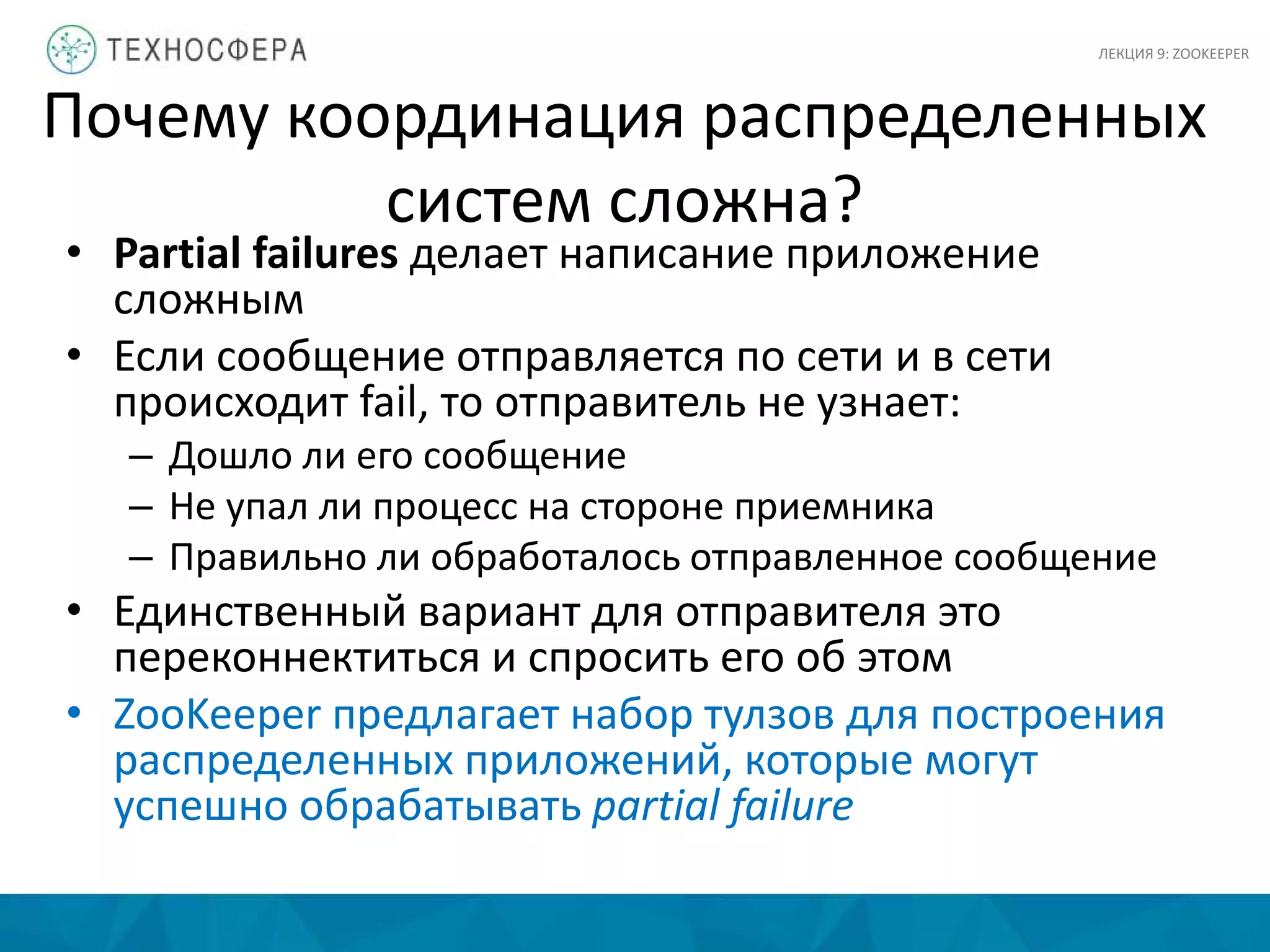 Почему координация распределенных
систем сложна?
• Partial failures делает написание приложение
сложным
• Если сообщение отправляется по сети и в сети
происходит fail, то отправитель не узнает:
– Дошло ли его сообщение
– Не упал ли процесс на стороне приемника
– Правильно ли обработалось отправленное сообщение
• Единственный вариант для отправителя это
переконнектиться и спросить его об этом
• ZooKeeper предлагает набор тулзов для построения
распределенных приложений, которые могут
успешно обрабатывать partial failure
ЛЕКЦИЯ 9: ZOOKEEPER
 