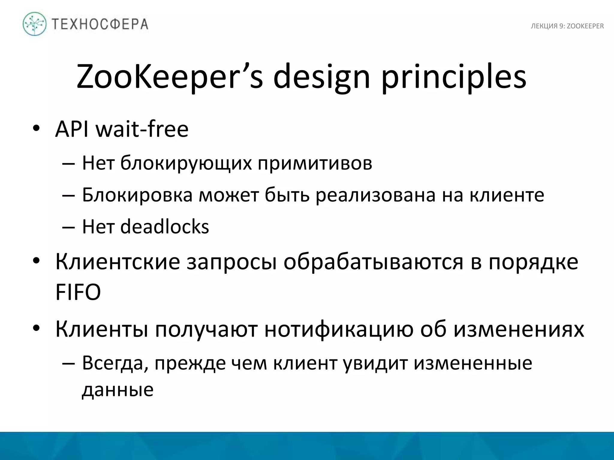 ZooKeeper’s design principles
• API wait-free
– Нет блокирующих примитивов
– Блокировка может быть реализована на клиенте
– Нет deadlocks
• Клиентские запросы обрабатываются в порядке
FIFO
• Клиенты получают нотификацию об изменениях
– Всегда, прежде чем клиент увидит измененные
данные
ЛЕКЦИЯ 9: ZOOKEEPER
 