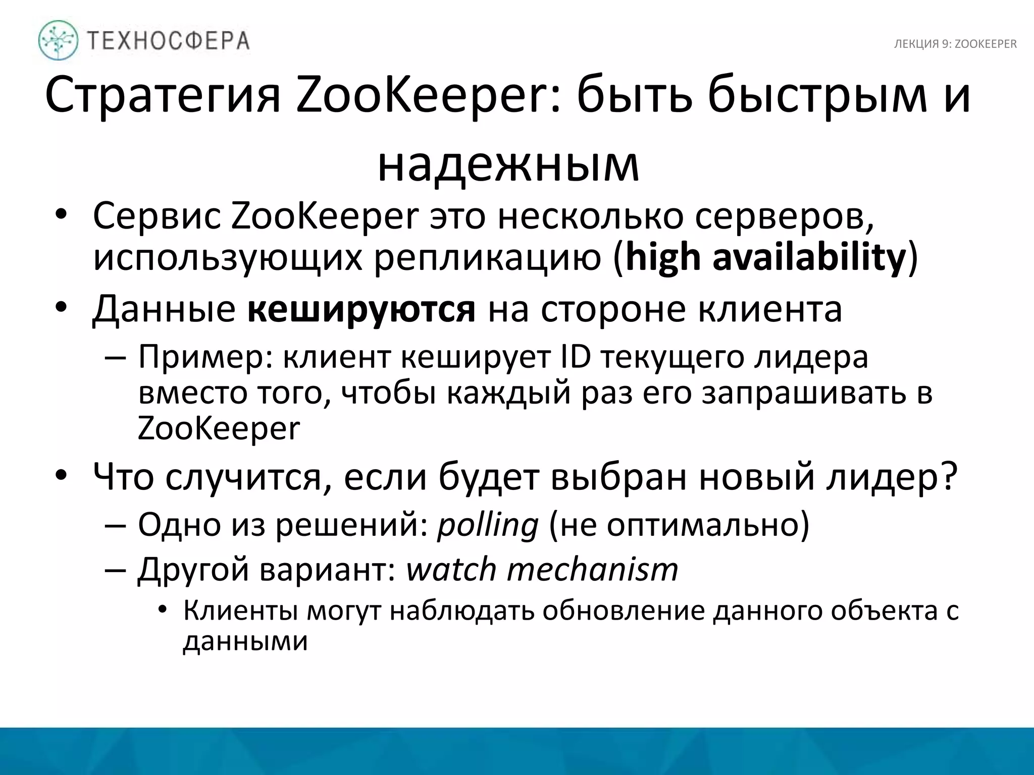 Стратегия ZooKeeper: быть быстрым и
надежным
• Сервис ZooKeeper это несколько серверов,
использующих репликацию (high availability)
• Данные кешируются на стороне клиента
– Пример: клиент кеширует ID текущего лидера
вместо того, чтобы каждый раз его запрашивать в
ZooKeeper
• Что случится, если будет выбран новый лидер?
– Одно из решений: polling (не оптимально)
– Другой вариант: watch mechanism
• Клиенты могут наблюдать обновление данного объекта с
данными
ЛЕКЦИЯ 9: ZOOKEEPER
 