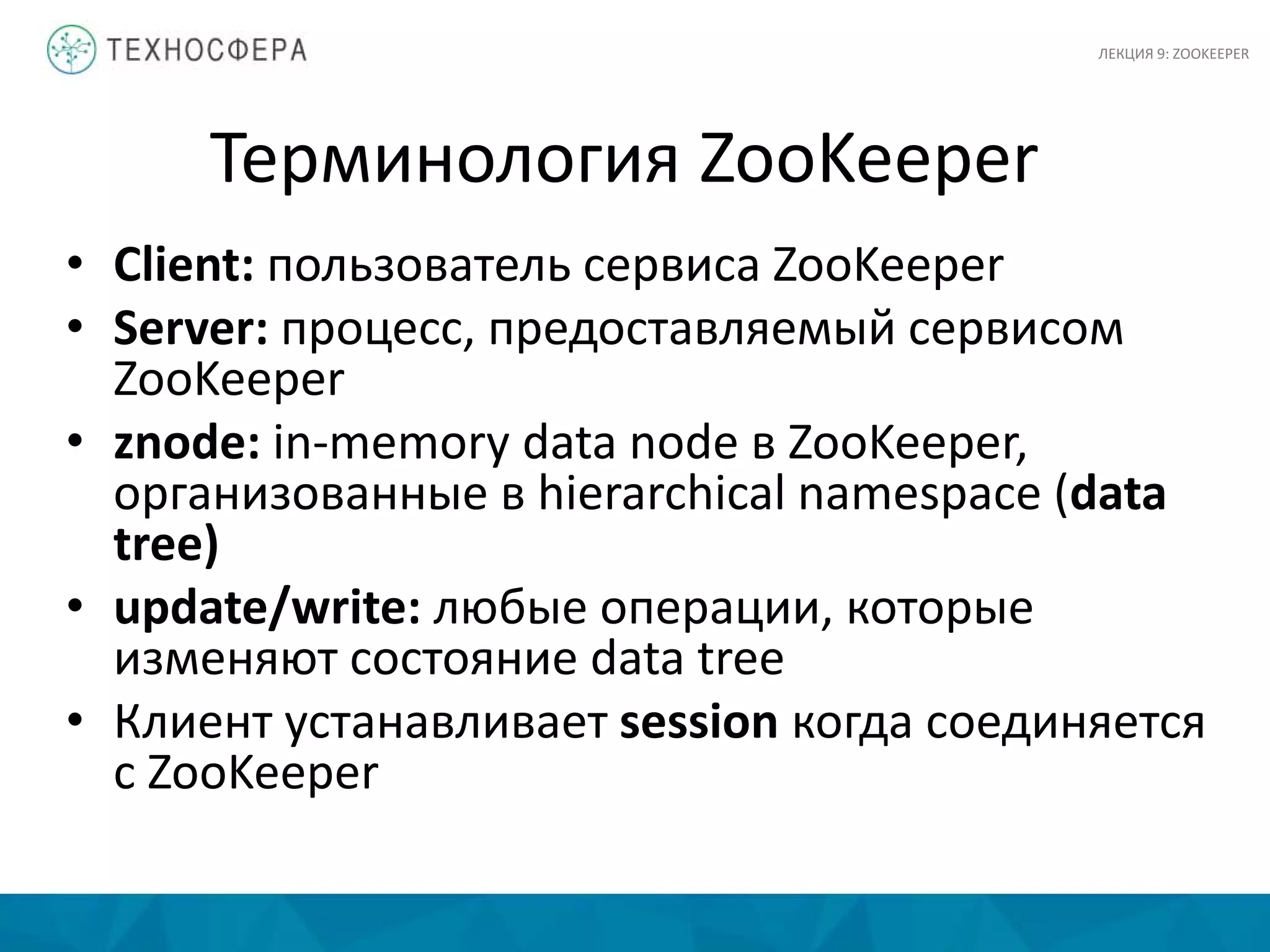 Терминология ZooKeeper
• Client: пользователь сервиса ZooKeeper
• Server: процесс, предоставляемый сервисом
ZooKeeper
• znode: in-memory data node в ZooKeeper,
организованные в hierarchical namespace (data
tree)
• update/write: любые операции, которые
изменяют состояние data tree
• Клиент устанавливает session когда соединяется
с ZooKeeper
ЛЕКЦИЯ 9: ZOOKEEPER
 