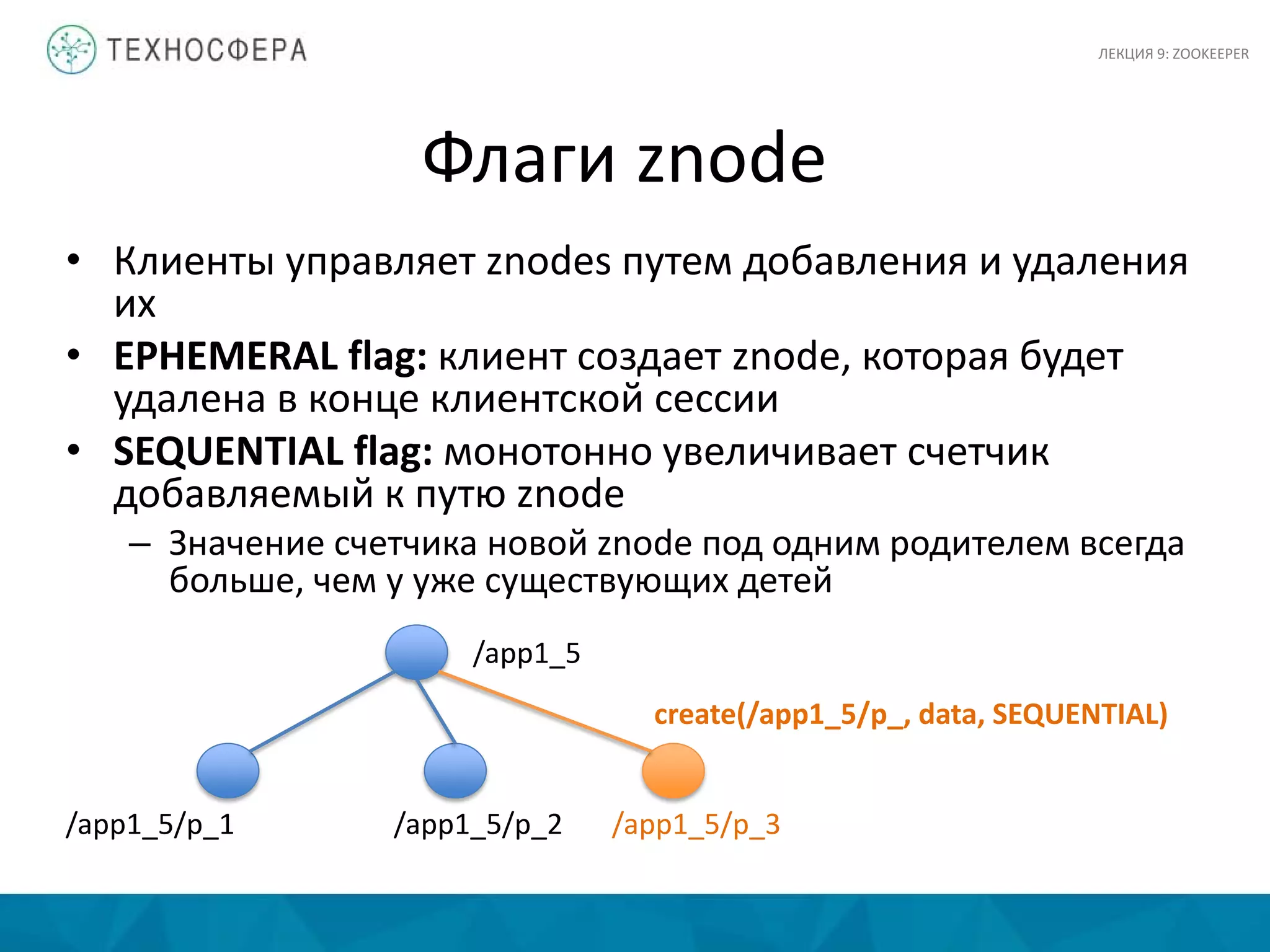 Флаги znode
• Клиенты управляет znodes путем добавления и удаления
их
• EPHEMERAL flag: клиент создает znode, которая будет
удалена в конце клиентской сессии
• SEQUENTIAL flag: монотонно увеличивает счетчик
добавляемый к путю znode
– Значение счетчика новой znode под одним родителем всегда
больше, чем у уже существующих детей
/app1_5
/app1_5/p_1 /app1_5/p_2 /app1_5/p_3
create(/app1_5/p_, data, SEQUENTIAL)
ЛЕКЦИЯ 9: ZOOKEEPER
 