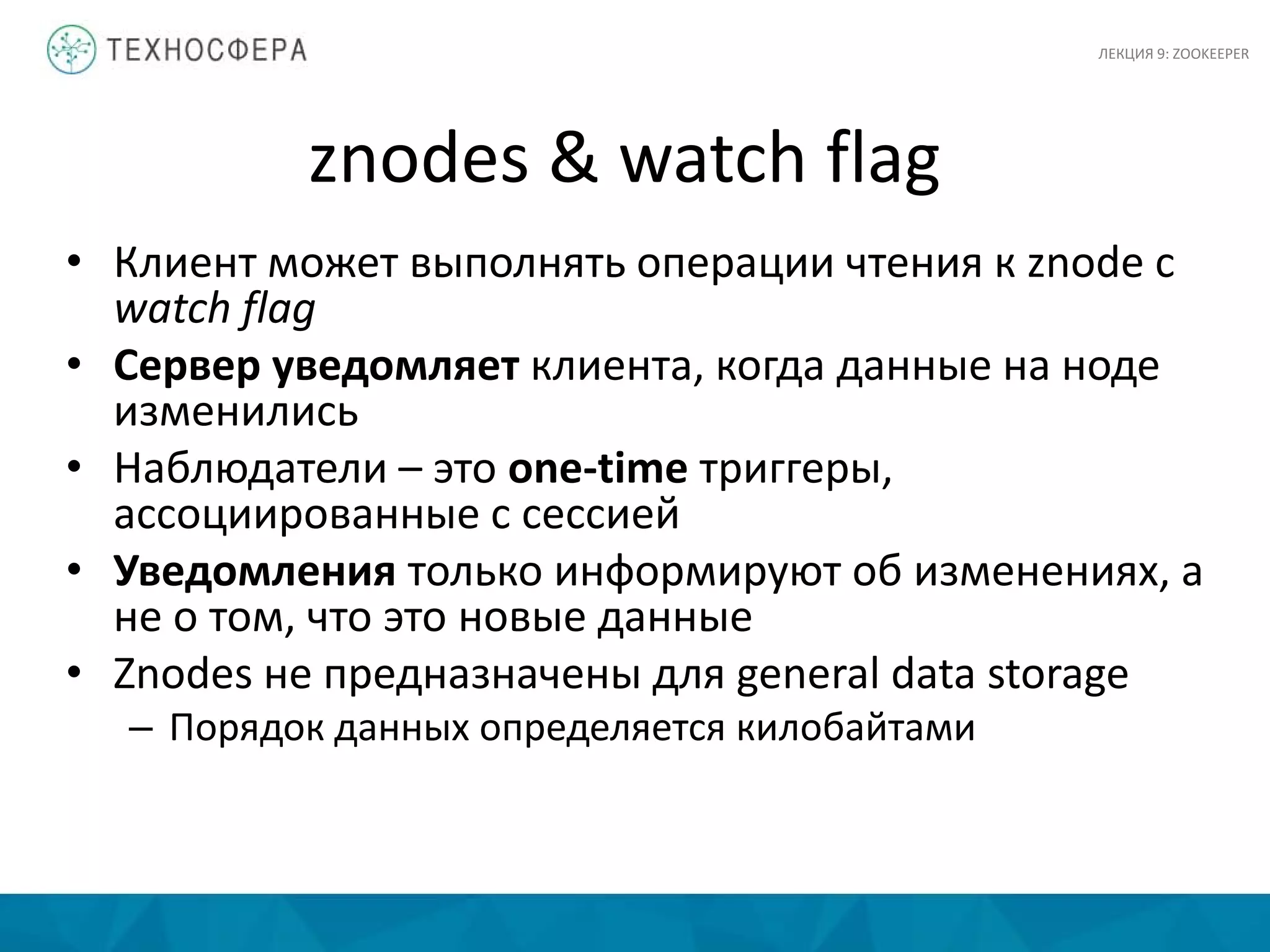 znodes & watch flag
• Клиент может выполнять операции чтения к znode c
watch flag
• Сервер уведомляет клиента, когда данные на ноде
изменились
• Наблюдатели – это one-time триггеры,
ассоциированные с сессией
• Уведомления только информируют об изменениях, а
не о том, что это новые данные
• Znodes не предназначены для general data storage
– Порядок данных определяется килобайтами
ЛЕКЦИЯ 9: ZOOKEEPER
 