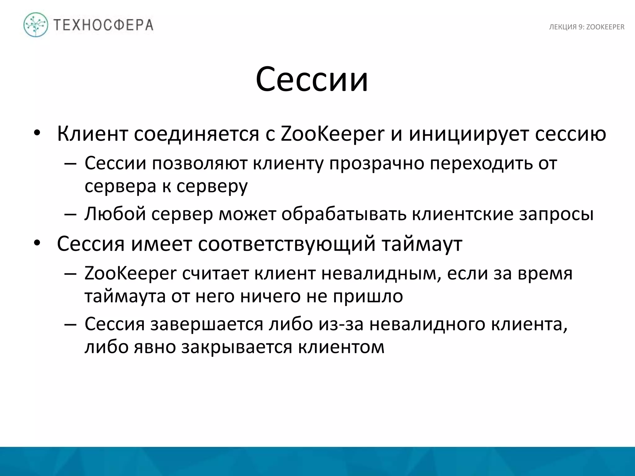 Сессии
• Клиент соединяется с ZooKeeper и инициирует сессию
– Сессии позволяют клиенту прозрачно переходить от
сервера к серверу
– Любой сервер может обрабатывать клиентские запросы
• Сессия имеет соответствующий таймаут
– ZooKeeper считает клиент невалидным, если за время
таймаута от него ничего не пришло
– Сессия завершается либо из-за невалидного клиента,
либо явно закрывается клиентом
ЛЕКЦИЯ 9: ZOOKEEPER
 
