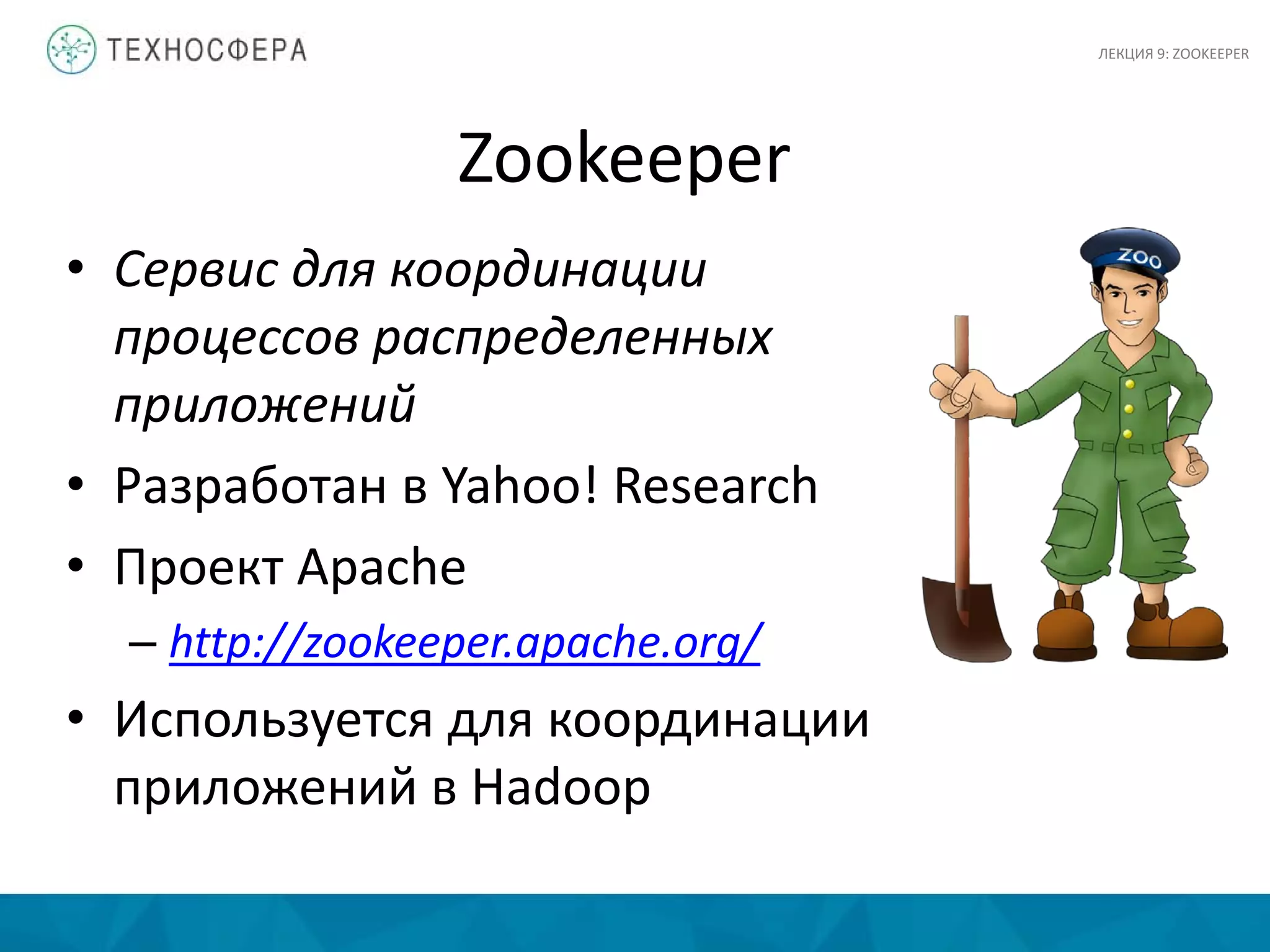 Zookeeper
• Сервис для координации
процессов распределенных
приложений
• Разработан в Yahoo! Research
• Проект Apache
– http://zookeeper.apache.org/
• Используется для координации
приложений в Hadoop
ЛЕКЦИЯ 9: ZOOKEEPER
 