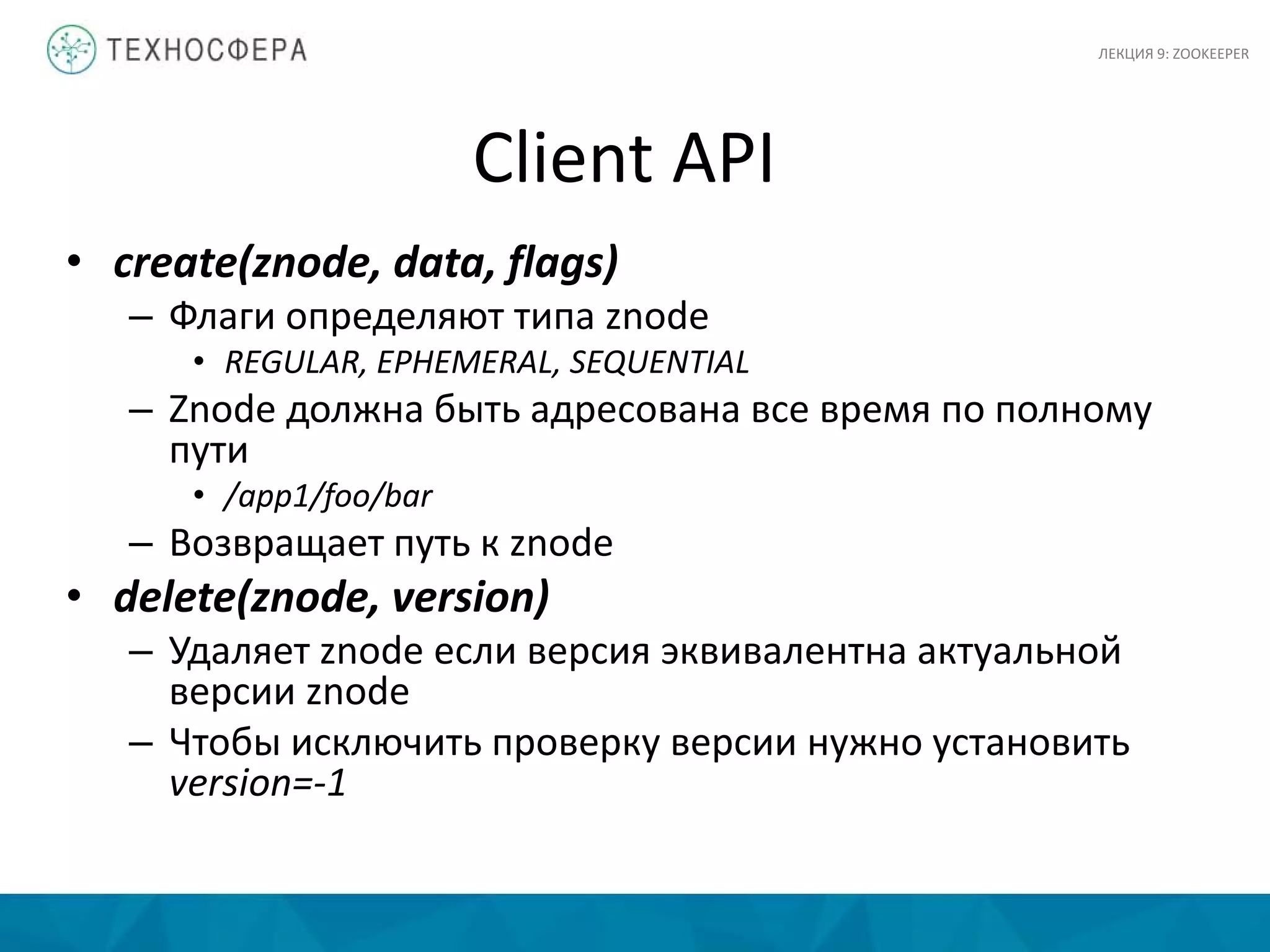 Client API
• create(znode, data, flags)
– Флаги определяют типа znode
• REGULAR, EPHEMERAL, SEQUENTIAL
– Znode должна быть адресована все время по полному
пути
• /app1/foo/bar
– Возвращает путь к znode
• delete(znode, version)
– Удаляет znode если версия эквивалентна актуальной
версии znode
– Чтобы исключить проверку версии нужно установить
version=-1
ЛЕКЦИЯ 9: ZOOKEEPER
 