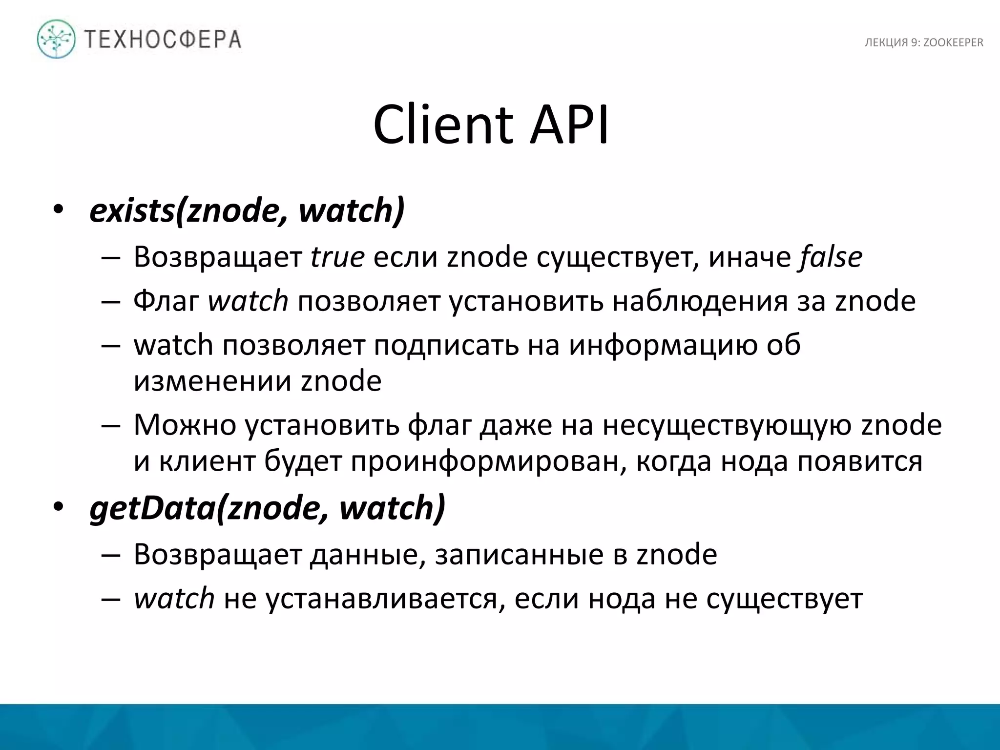 Client API
• exists(znode, watch)
– Возвращает true если znode существует, иначе false
– Флаг watch позволяет установить наблюдения за znode
– watch позволяет подписать на информацию об
изменении znode
– Можно установить флаг даже на несуществующую znode
и клиент будет проинформирован, когда нода появится
• getData(znode, watch)
– Возвращает данные, записанные в znode
– watch не устанавливается, если нода не существует
ЛЕКЦИЯ 9: ZOOKEEPER
 