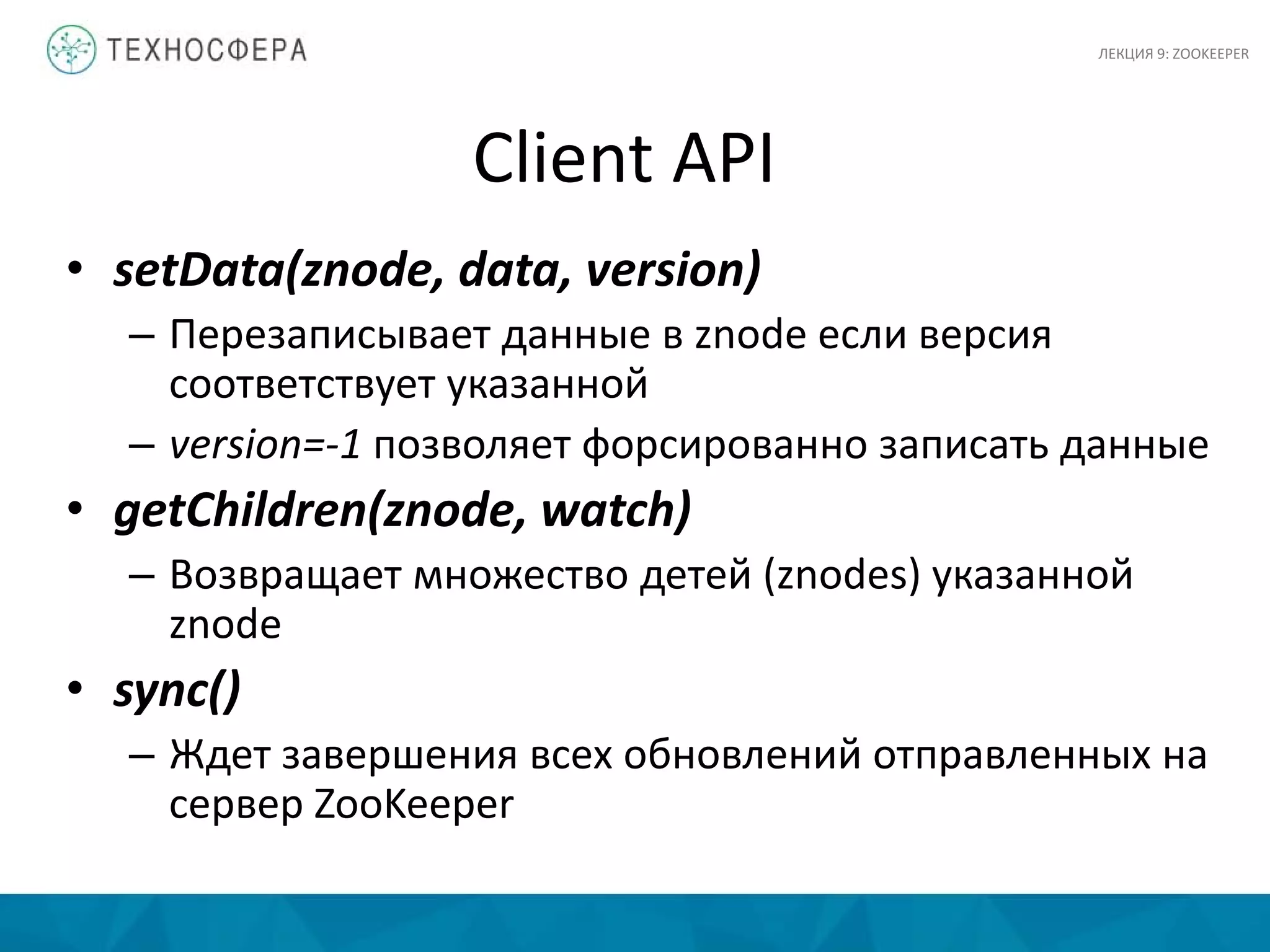 Client API
• setData(znode, data, version)
– Перезаписывает данные в znode если версия
соответствует указанной
– version=-1 позволяет форсированно записать данные
• getChildren(znode, watch)
– Возвращает множество детей (znodes) указанной
znode
• sync()
– Ждет завершения всех обновлений отправленных на
сервер ZooKeeper
ЛЕКЦИЯ 9: ZOOKEEPER
 