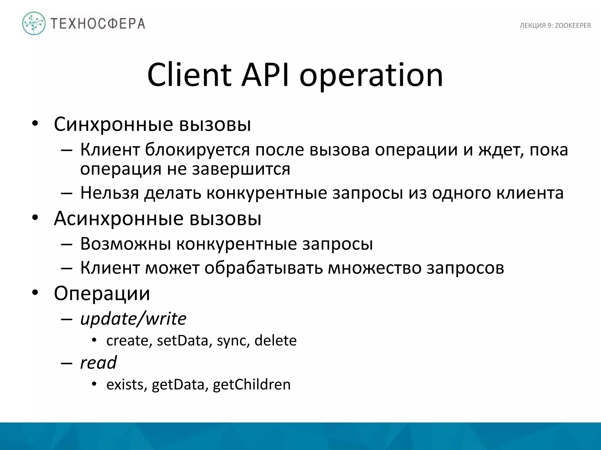 Client API operation
• Синхронные вызовы
– Клиент блокируется после вызова операции и ждет, пока
операция не завершится
– Нельзя делать конкурентные запросы из одного клиента
• Асинхронные вызовы
– Возможны конкурентные запросы
– Клиент может обрабатывать множество запросов
• Операции
– update/write
• create, setData, sync, delete
– read
• exists, getData, getChildren
ЛЕКЦИЯ 9: ZOOKEEPER
 