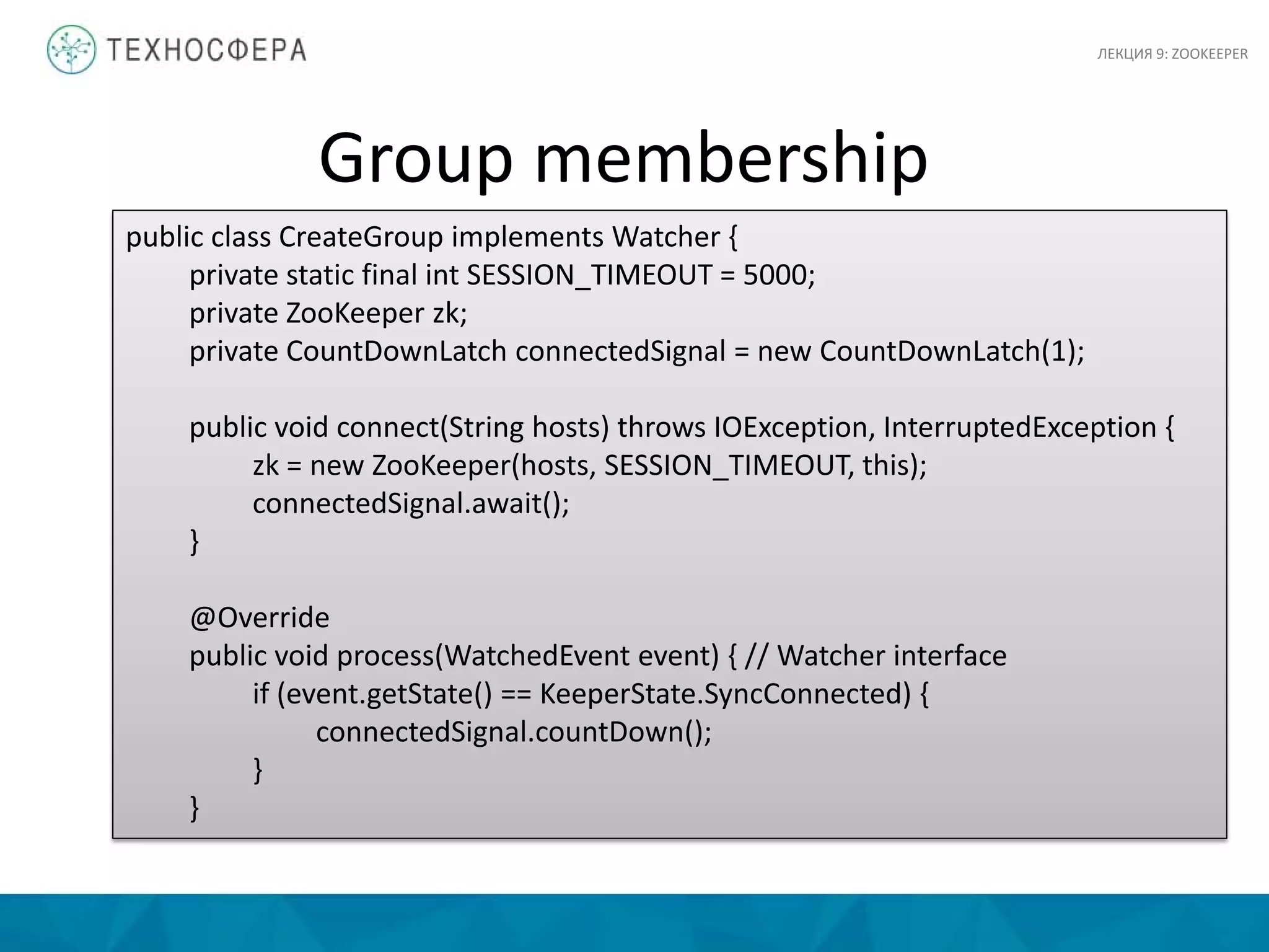 ЛЕКЦИЯ 9: ZOOKEEPER
public class CreateGroup implements Watcher {
private static final int SESSION_TIMEOUT = 5000;
private ZooKeeper zk;
private CountDownLatch connectedSignal = new CountDownLatch(1);
public void connect(String hosts) throws IOException, InterruptedException {
zk = new ZooKeeper(hosts, SESSION_TIMEOUT, this);
connectedSignal.await();
}
@Override
public void process(WatchedEvent event) { // Watcher interface
if (event.getState() == KeeperState.SyncConnected) {
connectedSignal.countDown();
}
}
Group membership
 