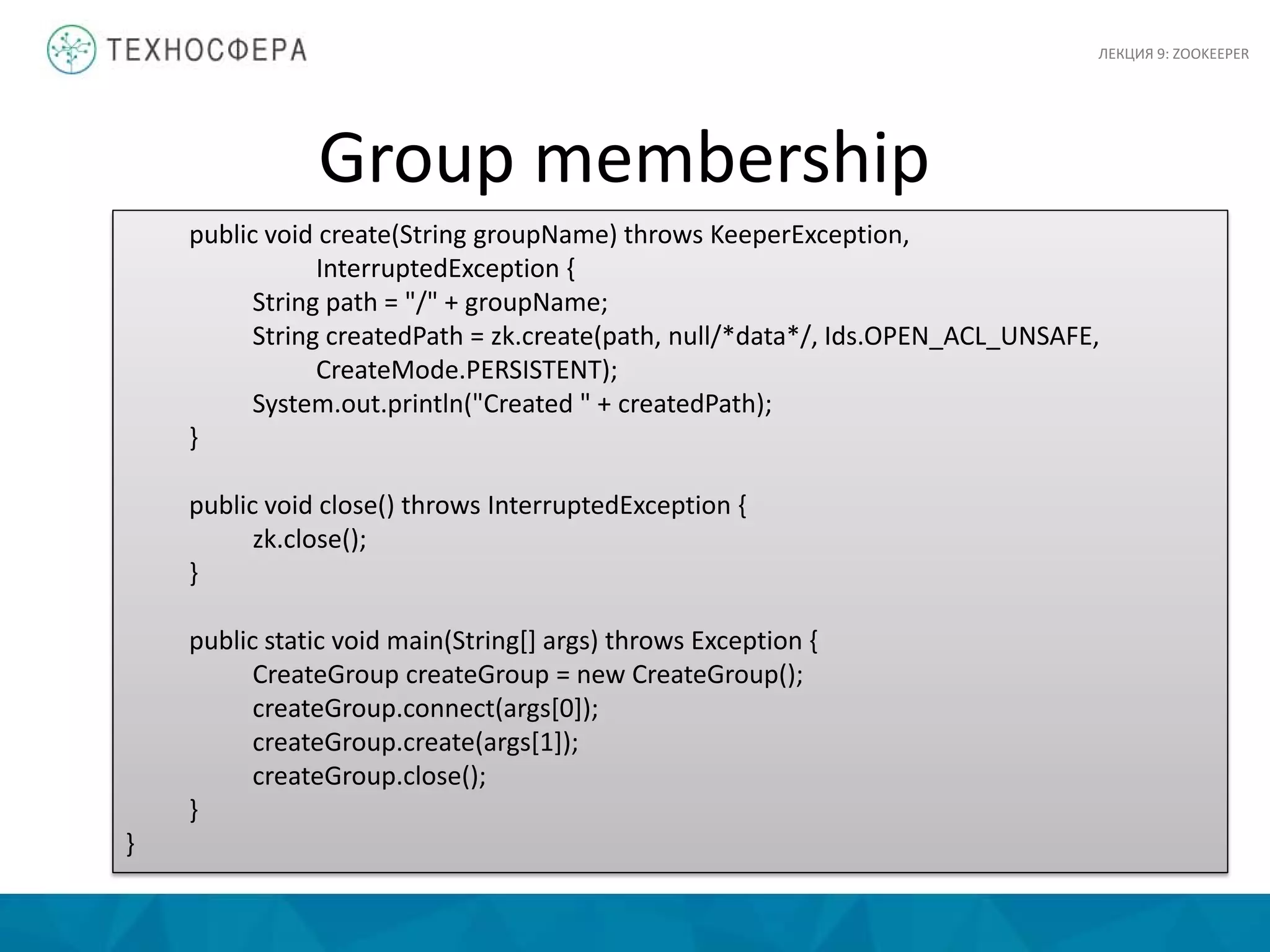 ЛЕКЦИЯ 9: ZOOKEEPER
public void create(String groupName) throws KeeperException,
InterruptedException {
String path = "/" + groupName;
String createdPath = zk.create(path, null/*data*/, Ids.OPEN_ACL_UNSAFE,
CreateMode.PERSISTENT);
System.out.println("Created " + createdPath);
}
public void close() throws InterruptedException {
zk.close();
}
public static void main(String[] args) throws Exception {
CreateGroup createGroup = new CreateGroup();
createGroup.connect(args[0]);
createGroup.create(args[1]);
createGroup.close();
}
}
Group membership
 