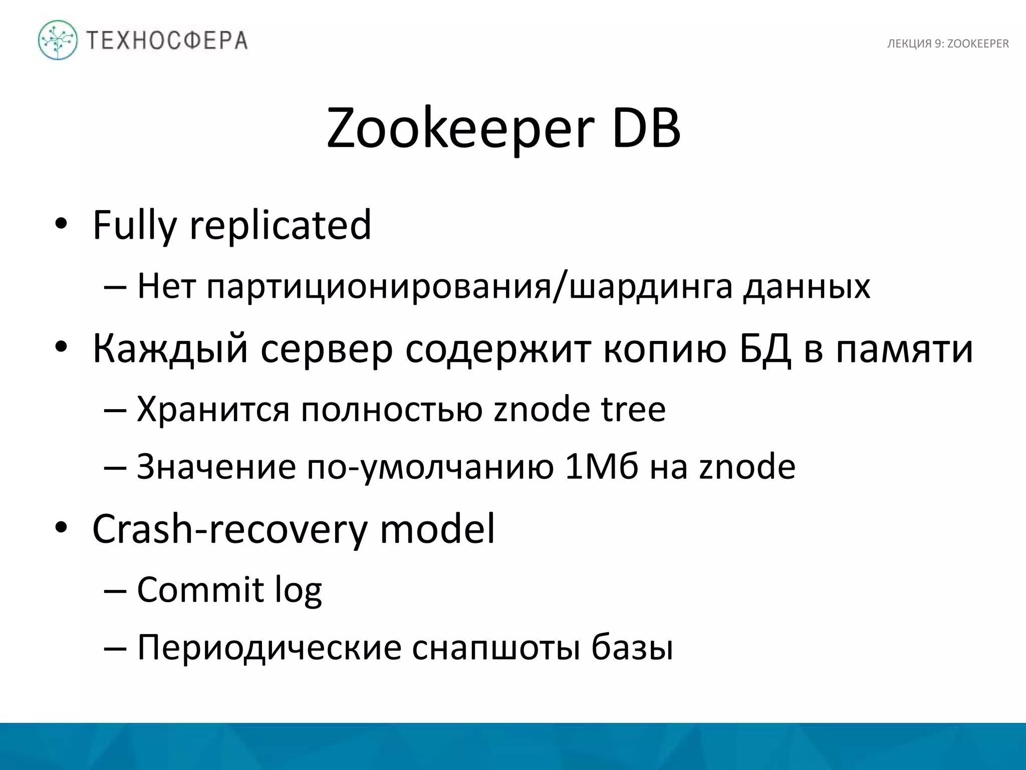 Zookeeper DB
• Fully replicated
– Нет партиционирования/шардинга данных
• Каждый сервер содержит копию БД в памяти
– Хранится полностью znode tree
– Значение по-умолчанию 1Мб на znode
• Crash-recovery model
– Commit log
– Периодические снапшоты базы
ЛЕКЦИЯ 9: ZOOKEEPER
 
