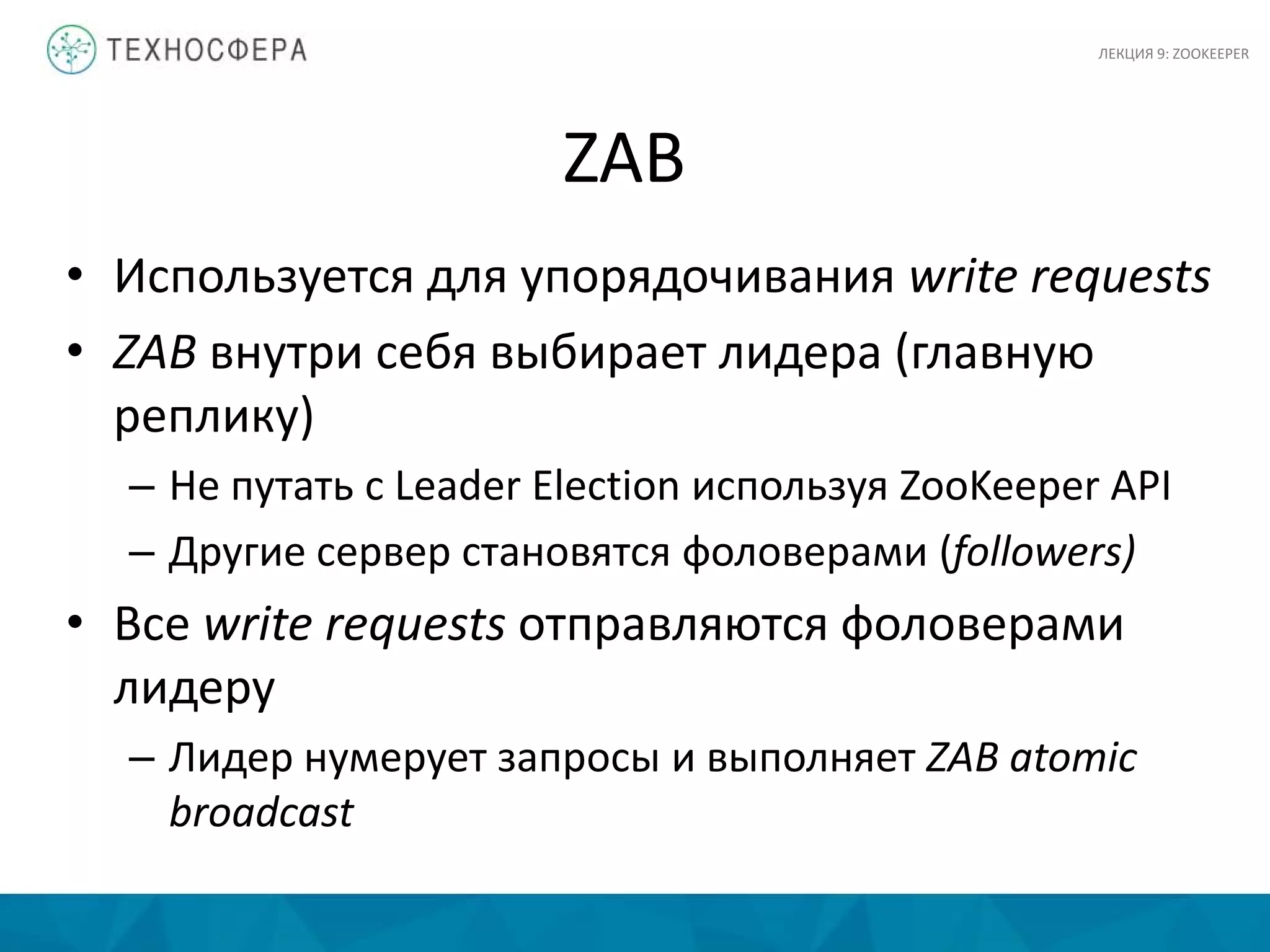 ZAB
• Используется для упорядочивания write requests
• ZAB внутри себя выбирает лидера (главную
реплику)
– Не путать с Leader Election используя ZooKeeper API
– Другие сервер становятся фоловерами (followers)
• Все write requests отправляются фоловерами
лидеру
– Лидер нумерует запросы и выполняет ZAB atomic
broadcast
ЛЕКЦИЯ 9: ZOOKEEPER
 